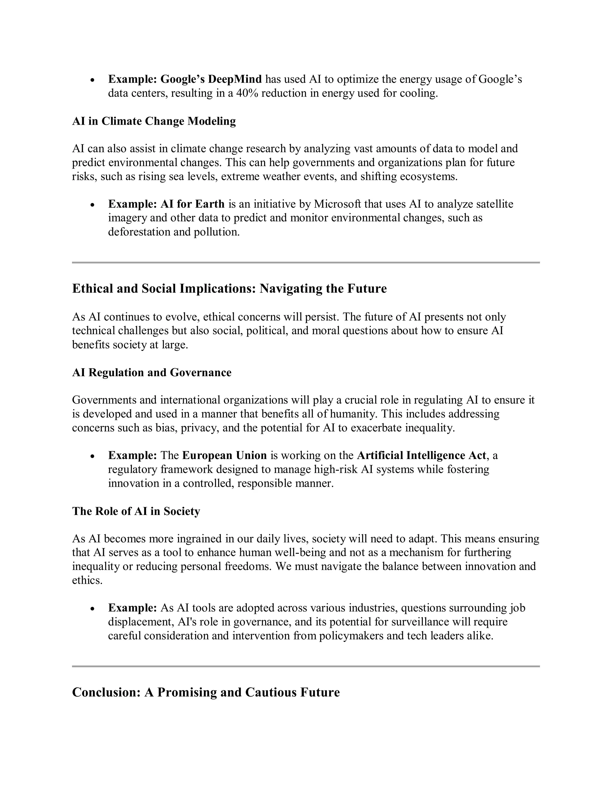  Example: Google’s DeepMind has used AI to optimize the energy usage of Google’s
data centers, resulting in a 40% reduction in energy used for cooling.
AI in Climate Change Modeling
AI can also assist in climate change research by analyzing vast amounts of data to model and
predict environmental changes. This can help governments and organizations plan for future
risks, such as rising sea levels, extreme weather events, and shifting ecosystems.
 Example: AI for Earth is an initiative by Microsoft that uses AI to analyze satellite
imagery and other data to predict and monitor environmental changes, such as
deforestation and pollution.
Ethical and Social Implications: Navigating the Future
As AI continues to evolve, ethical concerns will persist. The future of AI presents not only
technical challenges but also social, political, and moral questions about how to ensure AI
benefits society at large.
AI Regulation and Governance
Governments and international organizations will play a crucial role in regulating AI to ensure it
is developed and used in a manner that benefits all of humanity. This includes addressing
concerns such as bias, privacy, and the potential for AI to exacerbate inequality.
 Example: The European Union is working on the Artificial Intelligence Act, a
regulatory framework designed to manage high-risk AI systems while fostering
innovation in a controlled, responsible manner.
The Role of AI in Society
As AI becomes more ingrained in our daily lives, society will need to adapt. This means ensuring
that AI serves as a tool to enhance human well-being and not as a mechanism for furthering
inequality or reducing personal freedoms. We must navigate the balance between innovation and
ethics.
 Example: As AI tools are adopted across various industries, questions surrounding job
displacement, AI's role in governance, and its potential for surveillance will require
careful consideration and intervention from policymakers and tech leaders alike.
Conclusion: A Promising and Cautious Future
 