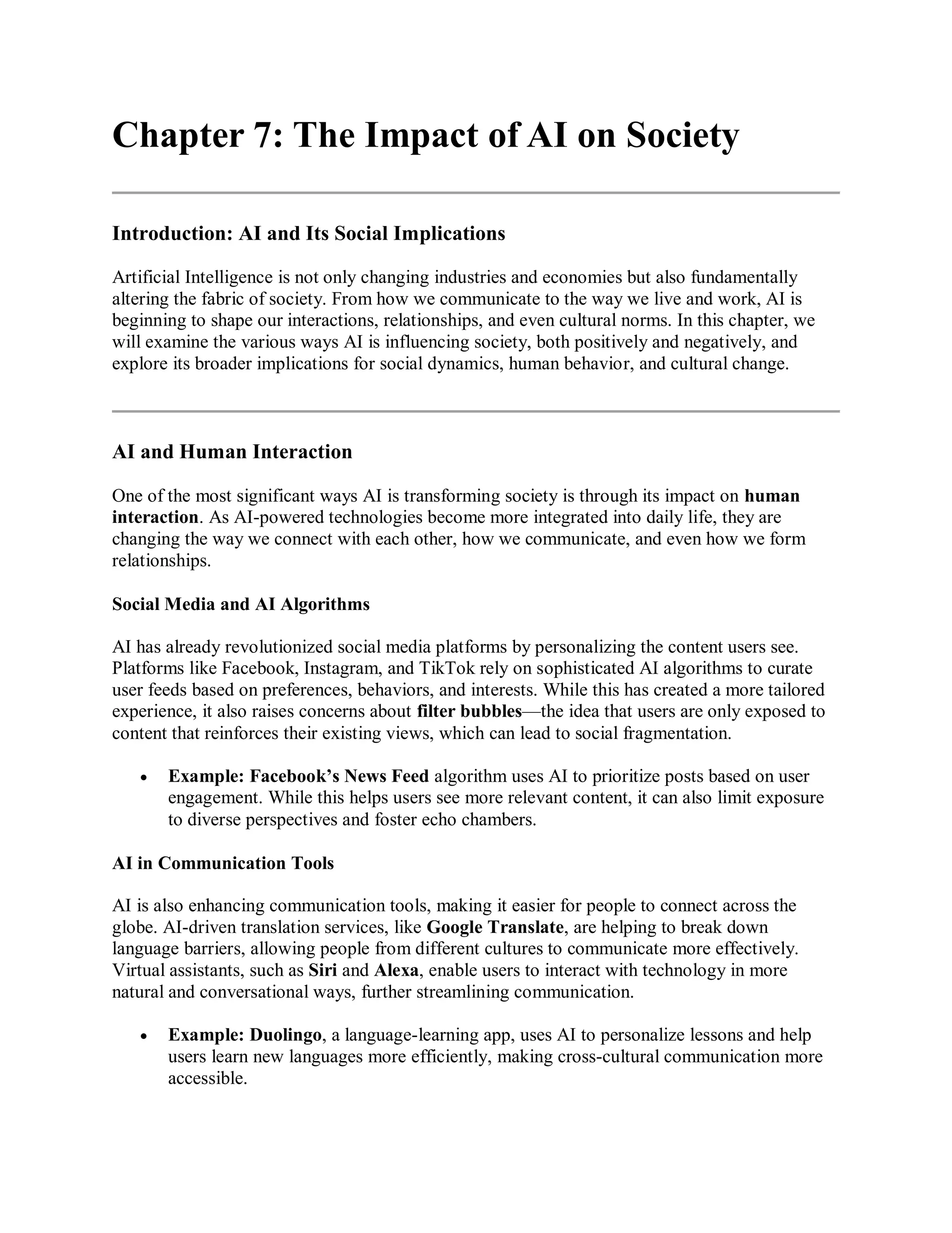 Chapter 7: The Impact of AI on Society
Introduction: AI and Its Social Implications
Artificial Intelligence is not only changing industries and economies but also fundamentally
altering the fabric of society. From how we communicate to the way we live and work, AI is
beginning to shape our interactions, relationships, and even cultural norms. In this chapter, we
will examine the various ways AI is influencing society, both positively and negatively, and
explore its broader implications for social dynamics, human behavior, and cultural change.
AI and Human Interaction
One of the most significant ways AI is transforming society is through its impact on human
interaction. As AI-powered technologies become more integrated into daily life, they are
changing the way we connect with each other, how we communicate, and even how we form
relationships.
Social Media and AI Algorithms
AI has already revolutionized social media platforms by personalizing the content users see.
Platforms like Facebook, Instagram, and TikTok rely on sophisticated AI algorithms to curate
user feeds based on preferences, behaviors, and interests. While this has created a more tailored
experience, it also raises concerns about filter bubbles—the idea that users are only exposed to
content that reinforces their existing views, which can lead to social fragmentation.
 Example: Facebook’s News Feed algorithm uses AI to prioritize posts based on user
engagement. While this helps users see more relevant content, it can also limit exposure
to diverse perspectives and foster echo chambers.
AI in Communication Tools
AI is also enhancing communication tools, making it easier for people to connect across the
globe. AI-driven translation services, like Google Translate, are helping to break down
language barriers, allowing people from different cultures to communicate more effectively.
Virtual assistants, such as Siri and Alexa, enable users to interact with technology in more
natural and conversational ways, further streamlining communication.
 Example: Duolingo, a language-learning app, uses AI to personalize lessons and help
users learn new languages more efficiently, making cross-cultural communication more
accessible.
 