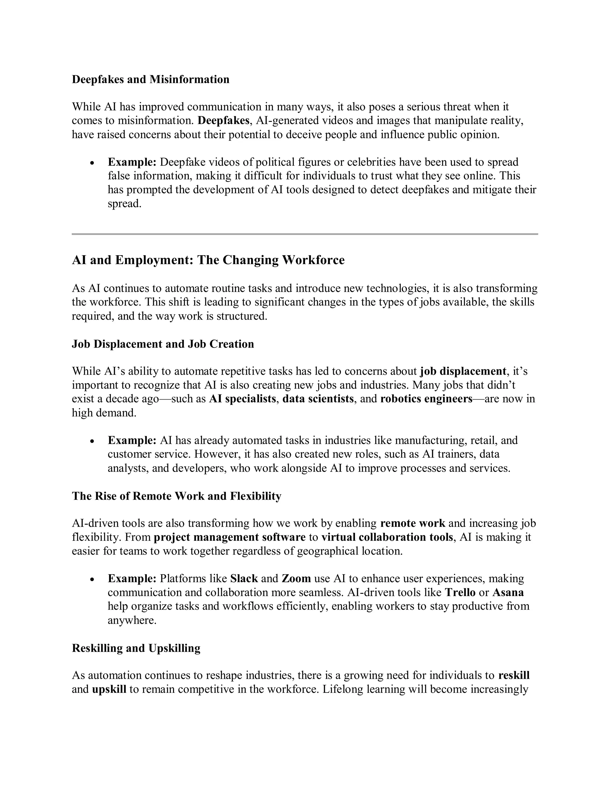 Deepfakes and Misinformation
While AI has improved communication in many ways, it also poses a serious threat when it
comes to misinformation. Deepfakes, AI-generated videos and images that manipulate reality,
have raised concerns about their potential to deceive people and influence public opinion.
 Example: Deepfake videos of political figures or celebrities have been used to spread
false information, making it difficult for individuals to trust what they see online. This
has prompted the development of AI tools designed to detect deepfakes and mitigate their
spread.
AI and Employment: The Changing Workforce
As AI continues to automate routine tasks and introduce new technologies, it is also transforming
the workforce. This shift is leading to significant changes in the types of jobs available, the skills
required, and the way work is structured.
Job Displacement and Job Creation
While AI’s ability to automate repetitive tasks has led to concerns about job displacement, it’s
important to recognize that AI is also creating new jobs and industries. Many jobs that didn’t
exist a decade ago—such as AI specialists, data scientists, and robotics engineers—are now in
high demand.
 Example: AI has already automated tasks in industries like manufacturing, retail, and
customer service. However, it has also created new roles, such as AI trainers, data
analysts, and developers, who work alongside AI to improve processes and services.
The Rise of Remote Work and Flexibility
AI-driven tools are also transforming how we work by enabling remote work and increasing job
flexibility. From project management software to virtual collaboration tools, AI is making it
easier for teams to work together regardless of geographical location.
 Example: Platforms like Slack and Zoom use AI to enhance user experiences, making
communication and collaboration more seamless. AI-driven tools like Trello or Asana
help organize tasks and workflows efficiently, enabling workers to stay productive from
anywhere.
Reskilling and Upskilling
As automation continues to reshape industries, there is a growing need for individuals to reskill
and upskill to remain competitive in the workforce. Lifelong learning will become increasingly
 