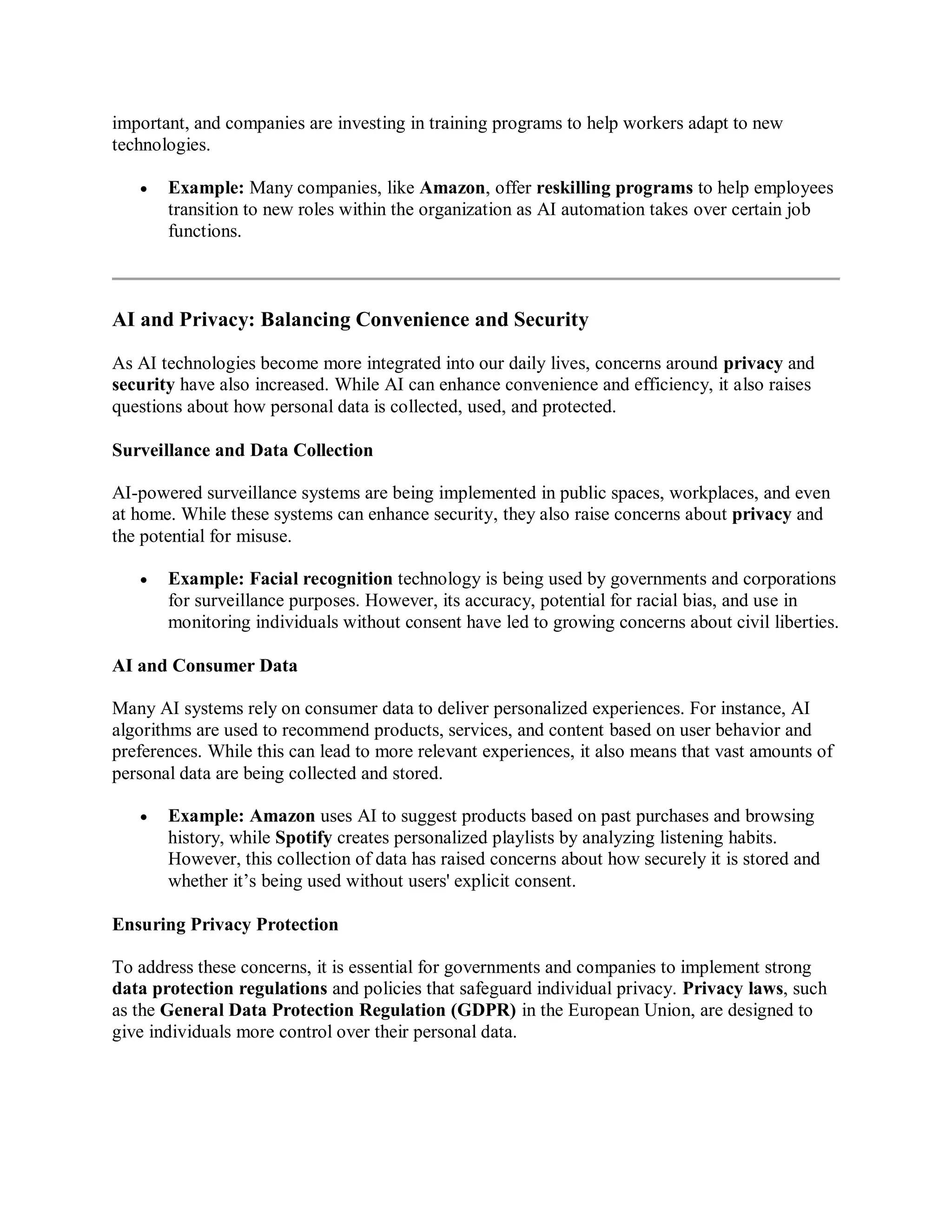 important, and companies are investing in training programs to help workers adapt to new
technologies.
 Example: Many companies, like Amazon, offer reskilling programs to help employees
transition to new roles within the organization as AI automation takes over certain job
functions.
AI and Privacy: Balancing Convenience and Security
As AI technologies become more integrated into our daily lives, concerns around privacy and
security have also increased. While AI can enhance convenience and efficiency, it also raises
questions about how personal data is collected, used, and protected.
Surveillance and Data Collection
AI-powered surveillance systems are being implemented in public spaces, workplaces, and even
at home. While these systems can enhance security, they also raise concerns about privacy and
the potential for misuse.
 Example: Facial recognition technology is being used by governments and corporations
for surveillance purposes. However, its accuracy, potential for racial bias, and use in
monitoring individuals without consent have led to growing concerns about civil liberties.
AI and Consumer Data
Many AI systems rely on consumer data to deliver personalized experiences. For instance, AI
algorithms are used to recommend products, services, and content based on user behavior and
preferences. While this can lead to more relevant experiences, it also means that vast amounts of
personal data are being collected and stored.
 Example: Amazon uses AI to suggest products based on past purchases and browsing
history, while Spotify creates personalized playlists by analyzing listening habits.
However, this collection of data has raised concerns about how securely it is stored and
whether it’s being used without users' explicit consent.
Ensuring Privacy Protection
To address these concerns, it is essential for governments and companies to implement strong
data protection regulations and policies that safeguard individual privacy. Privacy laws, such
as the General Data Protection Regulation (GDPR) in the European Union, are designed to
give individuals more control over their personal data.
 