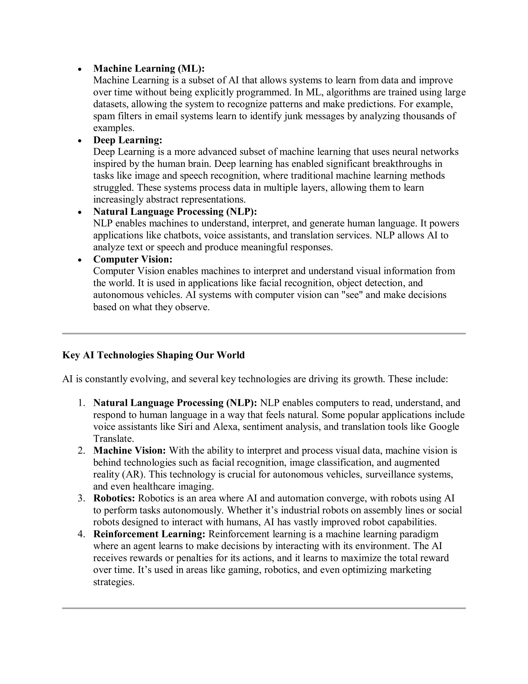 Machine Learning (ML):
Machine Learning is a subset of AI that allows systems to learn from data and improve
over time without being explicitly programmed. In ML, algorithms are trained using large
datasets, allowing the system to recognize patterns and make predictions. For example,
spam filters in email systems learn to identify junk messages by analyzing thousands of
examples.
 Deep Learning:
Deep Learning is a more advanced subset of machine learning that uses neural networks
inspired by the human brain. Deep learning has enabled significant breakthroughs in
tasks like image and speech recognition, where traditional machine learning methods
struggled. These systems process data in multiple layers, allowing them to learn
increasingly abstract representations.
 Natural Language Processing (NLP):
NLP enables machines to understand, interpret, and generate human language. It powers
applications like chatbots, voice assistants, and translation services. NLP allows AI to
analyze text or speech and produce meaningful responses.
 Computer Vision:
Computer Vision enables machines to interpret and understand visual information from
the world. It is used in applications like facial recognition, object detection, and
autonomous vehicles. AI systems with computer vision can "see" and make decisions
based on what they observe.
Key AI Technologies Shaping Our World
AI is constantly evolving, and several key technologies are driving its growth. These include:
1. Natural Language Processing (NLP): NLP enables computers to read, understand, and
respond to human language in a way that feels natural. Some popular applications include
voice assistants like Siri and Alexa, sentiment analysis, and translation tools like Google
Translate.
2. Machine Vision: With the ability to interpret and process visual data, machine vision is
behind technologies such as facial recognition, image classification, and augmented
reality (AR). This technology is crucial for autonomous vehicles, surveillance systems,
and even healthcare imaging.
3. Robotics: Robotics is an area where AI and automation converge, with robots using AI
to perform tasks autonomously. Whether it’s industrial robots on assembly lines or social
robots designed to interact with humans, AI has vastly improved robot capabilities.
4. Reinforcement Learning: Reinforcement learning is a machine learning paradigm
where an agent learns to make decisions by interacting with its environment. The AI
receives rewards or penalties for its actions, and it learns to maximize the total reward
over time. It’s used in areas like gaming, robotics, and even optimizing marketing
strategies.
 