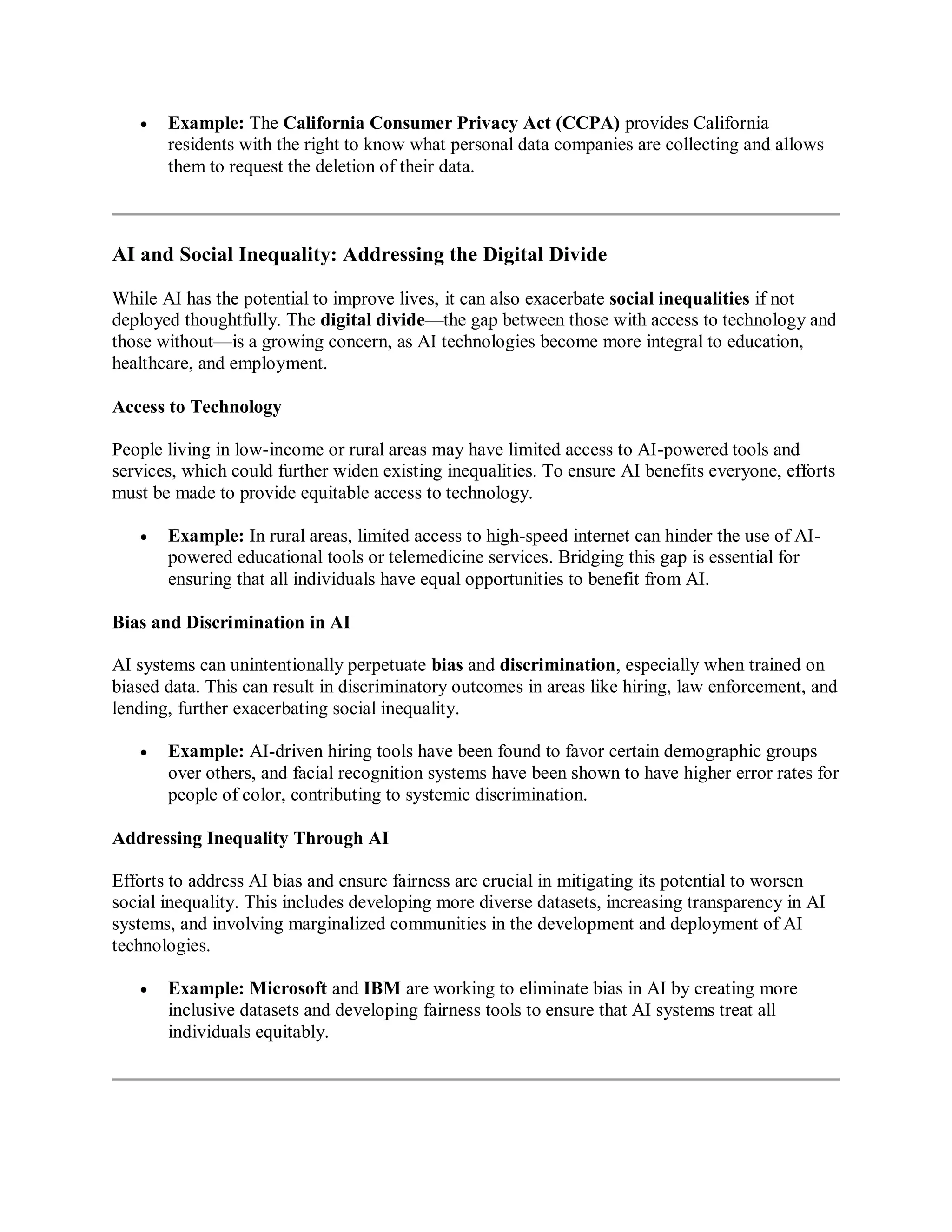  Example: The California Consumer Privacy Act (CCPA) provides California
residents with the right to know what personal data companies are collecting and allows
them to request the deletion of their data.
AI and Social Inequality: Addressing the Digital Divide
While AI has the potential to improve lives, it can also exacerbate social inequalities if not
deployed thoughtfully. The digital divide—the gap between those with access to technology and
those without—is a growing concern, as AI technologies become more integral to education,
healthcare, and employment.
Access to Technology
People living in low-income or rural areas may have limited access to AI-powered tools and
services, which could further widen existing inequalities. To ensure AI benefits everyone, efforts
must be made to provide equitable access to technology.
 Example: In rural areas, limited access to high-speed internet can hinder the use of AI-
powered educational tools or telemedicine services. Bridging this gap is essential for
ensuring that all individuals have equal opportunities to benefit from AI.
Bias and Discrimination in AI
AI systems can unintentionally perpetuate bias and discrimination, especially when trained on
biased data. This can result in discriminatory outcomes in areas like hiring, law enforcement, and
lending, further exacerbating social inequality.
 Example: AI-driven hiring tools have been found to favor certain demographic groups
over others, and facial recognition systems have been shown to have higher error rates for
people of color, contributing to systemic discrimination.
Addressing Inequality Through AI
Efforts to address AI bias and ensure fairness are crucial in mitigating its potential to worsen
social inequality. This includes developing more diverse datasets, increasing transparency in AI
systems, and involving marginalized communities in the development and deployment of AI
technologies.
 Example: Microsoft and IBM are working to eliminate bias in AI by creating more
inclusive datasets and developing fairness tools to ensure that AI systems treat all
individuals equitably.
 