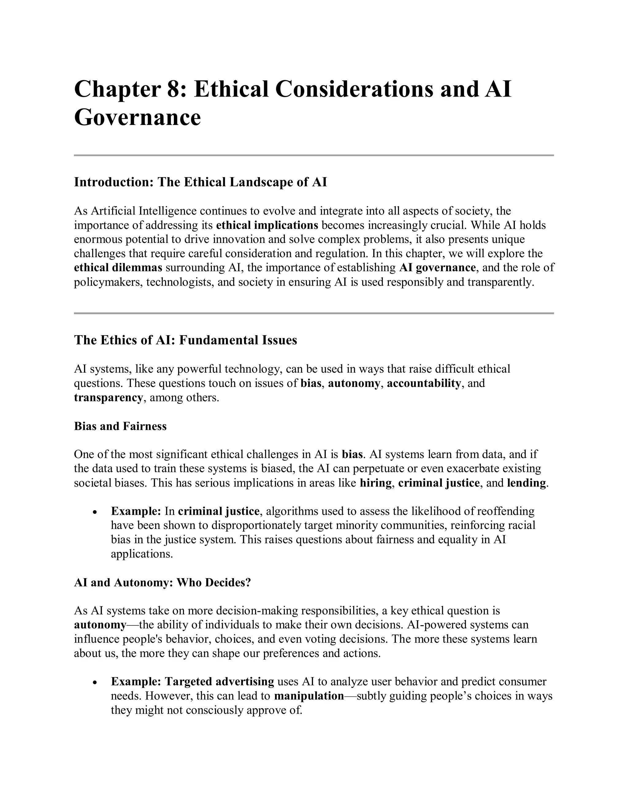 Chapter 8: Ethical Considerations and AI
Governance
Introduction: The Ethical Landscape of AI
As Artificial Intelligence continues to evolve and integrate into all aspects of society, the
importance of addressing its ethical implications becomes increasingly crucial. While AI holds
enormous potential to drive innovation and solve complex problems, it also presents unique
challenges that require careful consideration and regulation. In this chapter, we will explore the
ethical dilemmas surrounding AI, the importance of establishing AI governance, and the role of
policymakers, technologists, and society in ensuring AI is used responsibly and transparently.
The Ethics of AI: Fundamental Issues
AI systems, like any powerful technology, can be used in ways that raise difficult ethical
questions. These questions touch on issues of bias, autonomy, accountability, and
transparency, among others.
Bias and Fairness
One of the most significant ethical challenges in AI is bias. AI systems learn from data, and if
the data used to train these systems is biased, the AI can perpetuate or even exacerbate existing
societal biases. This has serious implications in areas like hiring, criminal justice, and lending.
 Example: In criminal justice, algorithms used to assess the likelihood of reoffending
have been shown to disproportionately target minority communities, reinforcing racial
bias in the justice system. This raises questions about fairness and equality in AI
applications.
AI and Autonomy: Who Decides?
As AI systems take on more decision-making responsibilities, a key ethical question is
autonomy—the ability of individuals to make their own decisions. AI-powered systems can
influence people's behavior, choices, and even voting decisions. The more these systems learn
about us, the more they can shape our preferences and actions.
 Example: Targeted advertising uses AI to analyze user behavior and predict consumer
needs. However, this can lead to manipulation—subtly guiding people’s choices in ways
they might not consciously approve of.
 