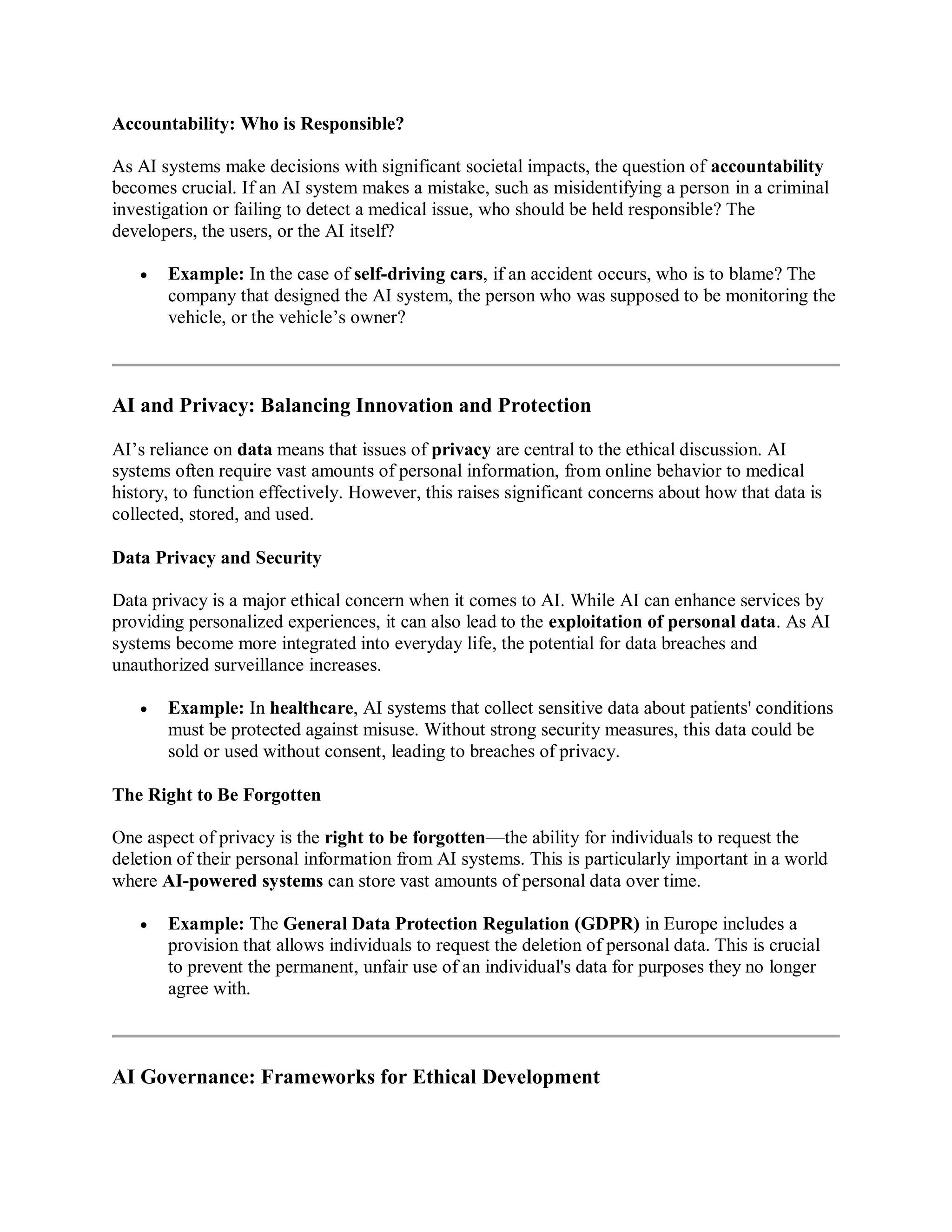Accountability: Who is Responsible?
As AI systems make decisions with significant societal impacts, the question of accountability
becomes crucial. If an AI system makes a mistake, such as misidentifying a person in a criminal
investigation or failing to detect a medical issue, who should be held responsible? The
developers, the users, or the AI itself?
 Example: In the case of self-driving cars, if an accident occurs, who is to blame? The
company that designed the AI system, the person who was supposed to be monitoring the
vehicle, or the vehicle’s owner?
AI and Privacy: Balancing Innovation and Protection
AI’s reliance on data means that issues of privacy are central to the ethical discussion. AI
systems often require vast amounts of personal information, from online behavior to medical
history, to function effectively. However, this raises significant concerns about how that data is
collected, stored, and used.
Data Privacy and Security
Data privacy is a major ethical concern when it comes to AI. While AI can enhance services by
providing personalized experiences, it can also lead to the exploitation of personal data. As AI
systems become more integrated into everyday life, the potential for data breaches and
unauthorized surveillance increases.
 Example: In healthcare, AI systems that collect sensitive data about patients' conditions
must be protected against misuse. Without strong security measures, this data could be
sold or used without consent, leading to breaches of privacy.
The Right to Be Forgotten
One aspect of privacy is the right to be forgotten—the ability for individuals to request the
deletion of their personal information from AI systems. This is particularly important in a world
where AI-powered systems can store vast amounts of personal data over time.
 Example: The General Data Protection Regulation (GDPR) in Europe includes a
provision that allows individuals to request the deletion of personal data. This is crucial
to prevent the permanent, unfair use of an individual's data for purposes they no longer
agree with.
AI Governance: Frameworks for Ethical Development
 