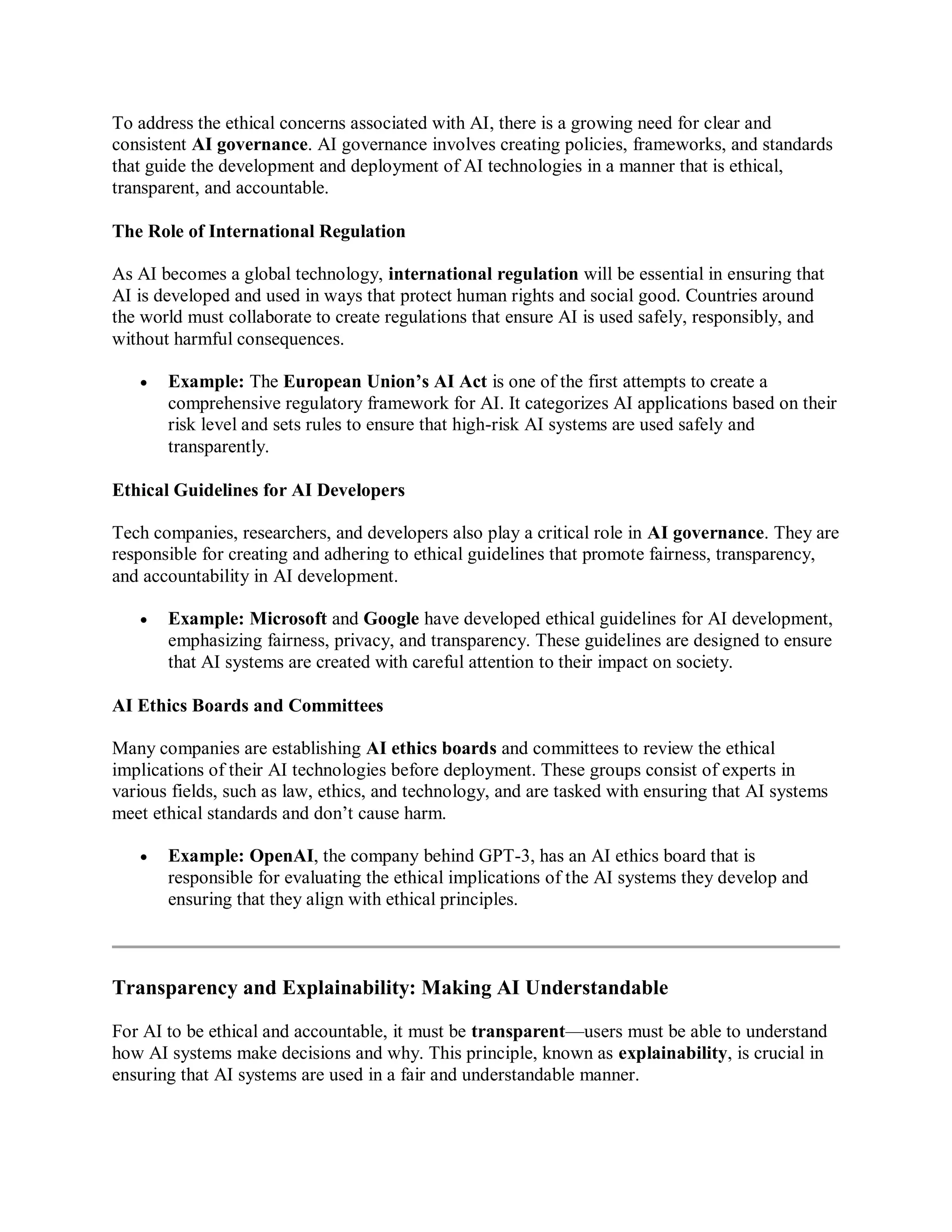 To address the ethical concerns associated with AI, there is a growing need for clear and
consistent AI governance. AI governance involves creating policies, frameworks, and standards
that guide the development and deployment of AI technologies in a manner that is ethical,
transparent, and accountable.
The Role of International Regulation
As AI becomes a global technology, international regulation will be essential in ensuring that
AI is developed and used in ways that protect human rights and social good. Countries around
the world must collaborate to create regulations that ensure AI is used safely, responsibly, and
without harmful consequences.
 Example: The European Union’s AI Act is one of the first attempts to create a
comprehensive regulatory framework for AI. It categorizes AI applications based on their
risk level and sets rules to ensure that high-risk AI systems are used safely and
transparently.
Ethical Guidelines for AI Developers
Tech companies, researchers, and developers also play a critical role in AI governance. They are
responsible for creating and adhering to ethical guidelines that promote fairness, transparency,
and accountability in AI development.
 Example: Microsoft and Google have developed ethical guidelines for AI development,
emphasizing fairness, privacy, and transparency. These guidelines are designed to ensure
that AI systems are created with careful attention to their impact on society.
AI Ethics Boards and Committees
Many companies are establishing AI ethics boards and committees to review the ethical
implications of their AI technologies before deployment. These groups consist of experts in
various fields, such as law, ethics, and technology, and are tasked with ensuring that AI systems
meet ethical standards and don’t cause harm.
 Example: OpenAI, the company behind GPT-3, has an AI ethics board that is
responsible for evaluating the ethical implications of the AI systems they develop and
ensuring that they align with ethical principles.
Transparency and Explainability: Making AI Understandable
For AI to be ethical and accountable, it must be transparent—users must be able to understand
how AI systems make decisions and why. This principle, known as explainability, is crucial in
ensuring that AI systems are used in a fair and understandable manner.
 