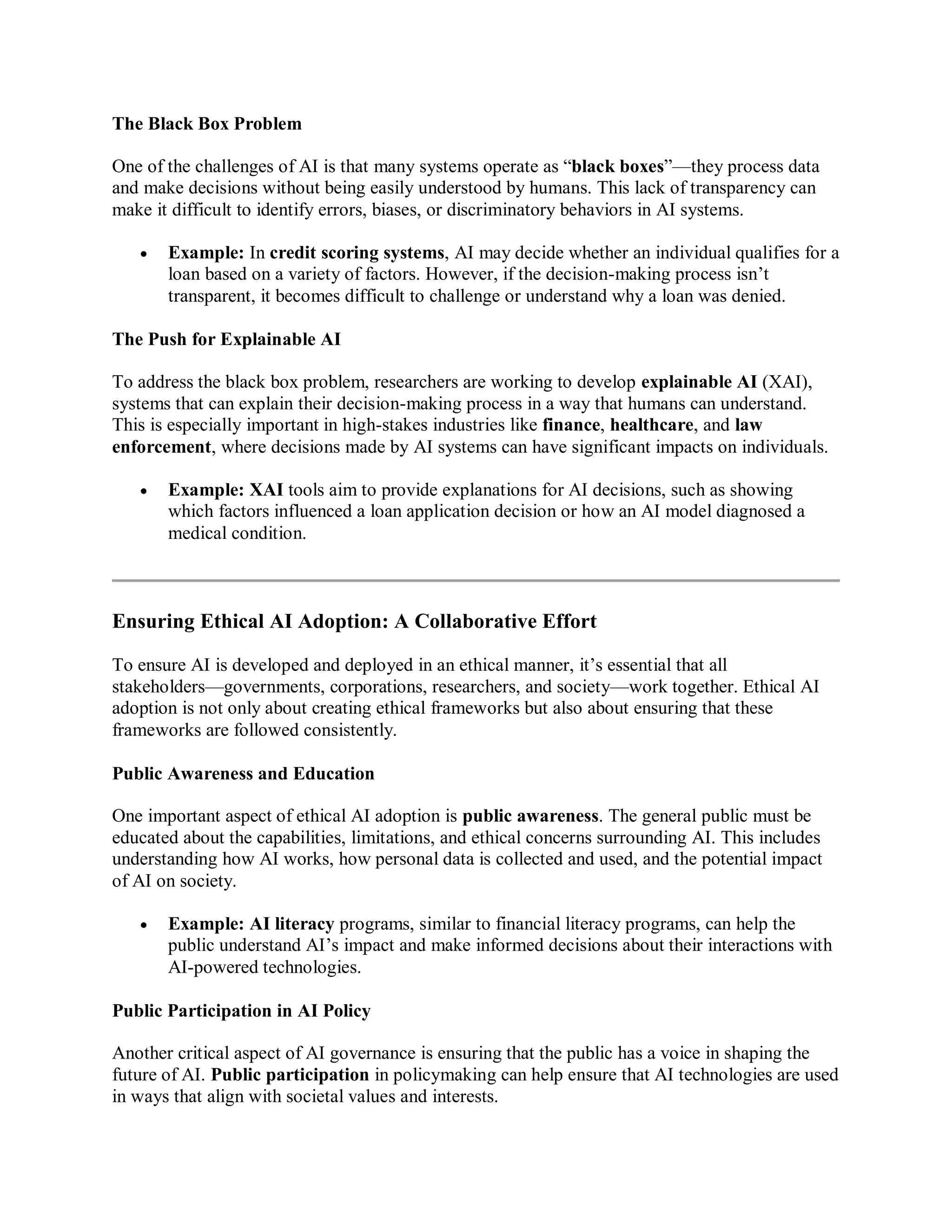 The Black Box Problem
One of the challenges of AI is that many systems operate as “black boxes”—they process data
and make decisions without being easily understood by humans. This lack of transparency can
make it difficult to identify errors, biases, or discriminatory behaviors in AI systems.
 Example: In credit scoring systems, AI may decide whether an individual qualifies for a
loan based on a variety of factors. However, if the decision-making process isn’t
transparent, it becomes difficult to challenge or understand why a loan was denied.
The Push for Explainable AI
To address the black box problem, researchers are working to develop explainable AI (XAI),
systems that can explain their decision-making process in a way that humans can understand.
This is especially important in high-stakes industries like finance, healthcare, and law
enforcement, where decisions made by AI systems can have significant impacts on individuals.
 Example: XAI tools aim to provide explanations for AI decisions, such as showing
which factors influenced a loan application decision or how an AI model diagnosed a
medical condition.
Ensuring Ethical AI Adoption: A Collaborative Effort
To ensure AI is developed and deployed in an ethical manner, it’s essential that all
stakeholders—governments, corporations, researchers, and society—work together. Ethical AI
adoption is not only about creating ethical frameworks but also about ensuring that these
frameworks are followed consistently.
Public Awareness and Education
One important aspect of ethical AI adoption is public awareness. The general public must be
educated about the capabilities, limitations, and ethical concerns surrounding AI. This includes
understanding how AI works, how personal data is collected and used, and the potential impact
of AI on society.
 Example: AI literacy programs, similar to financial literacy programs, can help the
public understand AI’s impact and make informed decisions about their interactions with
AI-powered technologies.
Public Participation in AI Policy
Another critical aspect of AI governance is ensuring that the public has a voice in shaping the
future of AI. Public participation in policymaking can help ensure that AI technologies are used
in ways that align with societal values and interests.
 