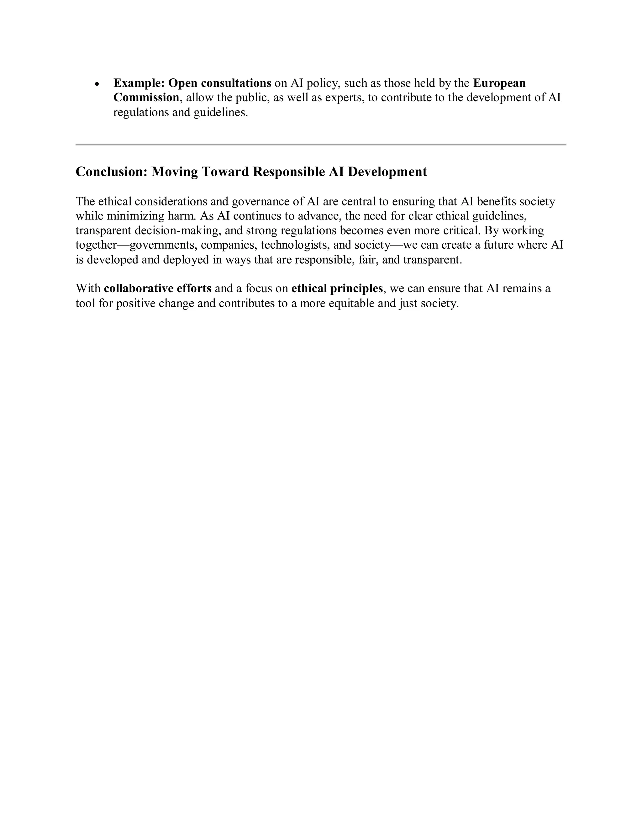  Example: Open consultations on AI policy, such as those held by the European
Commission, allow the public, as well as experts, to contribute to the development of AI
regulations and guidelines.
Conclusion: Moving Toward Responsible AI Development
The ethical considerations and governance of AI are central to ensuring that AI benefits society
while minimizing harm. As AI continues to advance, the need for clear ethical guidelines,
transparent decision-making, and strong regulations becomes even more critical. By working
together—governments, companies, technologists, and society—we can create a future where AI
is developed and deployed in ways that are responsible, fair, and transparent.
With collaborative efforts and a focus on ethical principles, we can ensure that AI remains a
tool for positive change and contributes to a more equitable and just society.
 