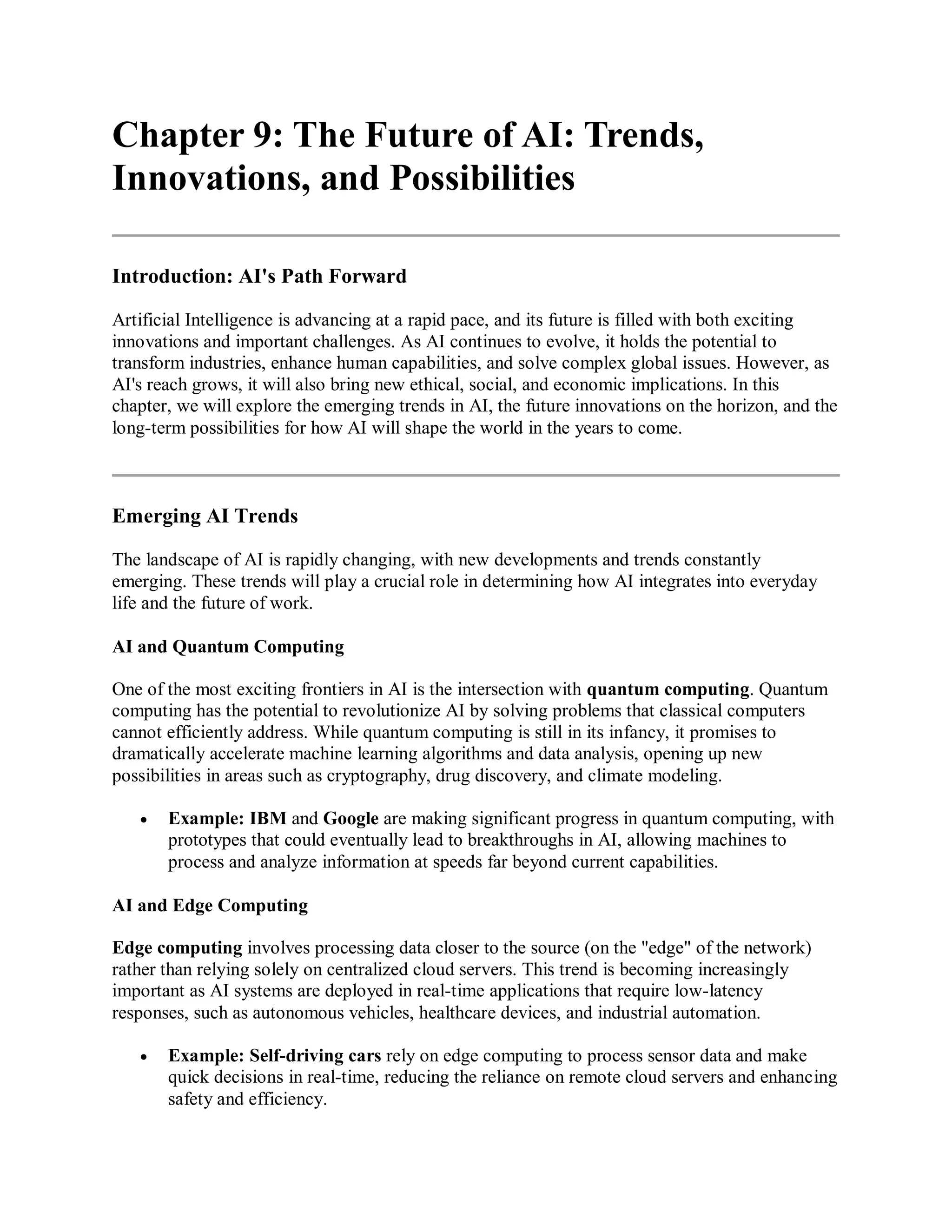 Chapter 9: The Future of AI: Trends,
Innovations, and Possibilities
Introduction: AI's Path Forward
Artificial Intelligence is advancing at a rapid pace, and its future is filled with both exciting
innovations and important challenges. As AI continues to evolve, it holds the potential to
transform industries, enhance human capabilities, and solve complex global issues. However, as
AI's reach grows, it will also bring new ethical, social, and economic implications. In this
chapter, we will explore the emerging trends in AI, the future innovations on the horizon, and the
long-term possibilities for how AI will shape the world in the years to come.
Emerging AI Trends
The landscape of AI is rapidly changing, with new developments and trends constantly
emerging. These trends will play a crucial role in determining how AI integrates into everyday
life and the future of work.
AI and Quantum Computing
One of the most exciting frontiers in AI is the intersection with quantum computing. Quantum
computing has the potential to revolutionize AI by solving problems that classical computers
cannot efficiently address. While quantum computing is still in its infancy, it promises to
dramatically accelerate machine learning algorithms and data analysis, opening up new
possibilities in areas such as cryptography, drug discovery, and climate modeling.
 Example: IBM and Google are making significant progress in quantum computing, with
prototypes that could eventually lead to breakthroughs in AI, allowing machines to
process and analyze information at speeds far beyond current capabilities.
AI and Edge Computing
Edge computing involves processing data closer to the source (on the "edge" of the network)
rather than relying solely on centralized cloud servers. This trend is becoming increasingly
important as AI systems are deployed in real-time applications that require low-latency
responses, such as autonomous vehicles, healthcare devices, and industrial automation.
 Example: Self-driving cars rely on edge computing to process sensor data and make
quick decisions in real-time, reducing the reliance on remote cloud servers and enhancing
safety and efficiency.
 