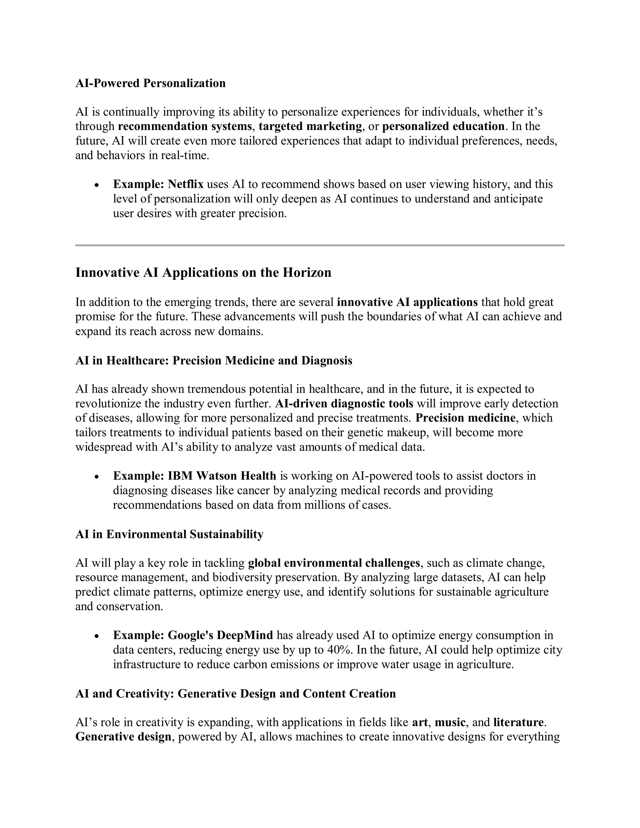 AI-Powered Personalization
AI is continually improving its ability to personalize experiences for individuals, whether it’s
through recommendation systems, targeted marketing, or personalized education. In the
future, AI will create even more tailored experiences that adapt to individual preferences, needs,
and behaviors in real-time.
 Example: Netflix uses AI to recommend shows based on user viewing history, and this
level of personalization will only deepen as AI continues to understand and anticipate
user desires with greater precision.
Innovative AI Applications on the Horizon
In addition to the emerging trends, there are several innovative AI applications that hold great
promise for the future. These advancements will push the boundaries of what AI can achieve and
expand its reach across new domains.
AI in Healthcare: Precision Medicine and Diagnosis
AI has already shown tremendous potential in healthcare, and in the future, it is expected to
revolutionize the industry even further. AI-driven diagnostic tools will improve early detection
of diseases, allowing for more personalized and precise treatments. Precision medicine, which
tailors treatments to individual patients based on their genetic makeup, will become more
widespread with AI’s ability to analyze vast amounts of medical data.
 Example: IBM Watson Health is working on AI-powered tools to assist doctors in
diagnosing diseases like cancer by analyzing medical records and providing
recommendations based on data from millions of cases.
AI in Environmental Sustainability
AI will play a key role in tackling global environmental challenges, such as climate change,
resource management, and biodiversity preservation. By analyzing large datasets, AI can help
predict climate patterns, optimize energy use, and identify solutions for sustainable agriculture
and conservation.
 Example: Google's DeepMind has already used AI to optimize energy consumption in
data centers, reducing energy use by up to 40%. In the future, AI could help optimize city
infrastructure to reduce carbon emissions or improve water usage in agriculture.
AI and Creativity: Generative Design and Content Creation
AI’s role in creativity is expanding, with applications in fields like art, music, and literature.
Generative design, powered by AI, allows machines to create innovative designs for everything
 