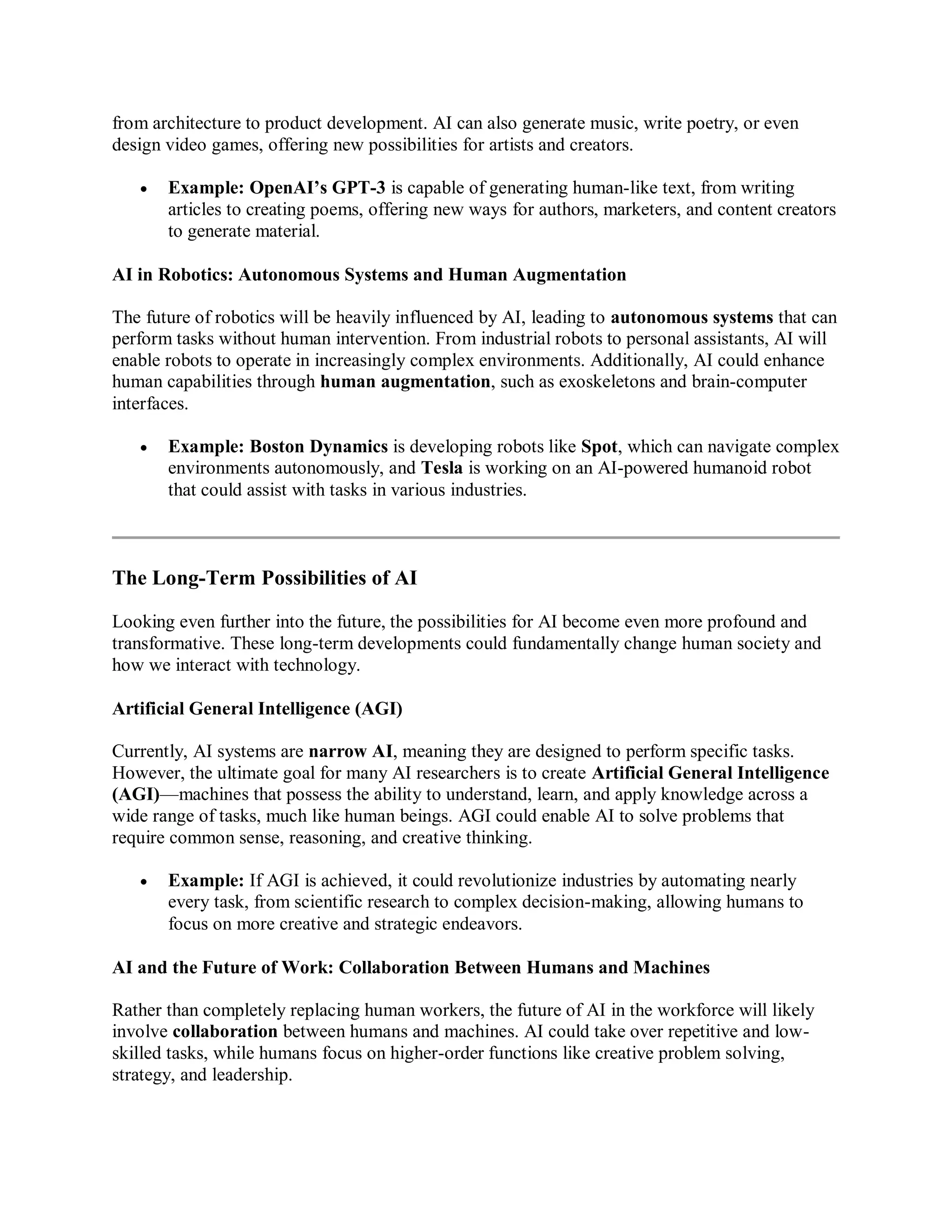 from architecture to product development. AI can also generate music, write poetry, or even
design video games, offering new possibilities for artists and creators.
 Example: OpenAI’s GPT-3 is capable of generating human-like text, from writing
articles to creating poems, offering new ways for authors, marketers, and content creators
to generate material.
AI in Robotics: Autonomous Systems and Human Augmentation
The future of robotics will be heavily influenced by AI, leading to autonomous systems that can
perform tasks without human intervention. From industrial robots to personal assistants, AI will
enable robots to operate in increasingly complex environments. Additionally, AI could enhance
human capabilities through human augmentation, such as exoskeletons and brain-computer
interfaces.
 Example: Boston Dynamics is developing robots like Spot, which can navigate complex
environments autonomously, and Tesla is working on an AI-powered humanoid robot
that could assist with tasks in various industries.
The Long-Term Possibilities of AI
Looking even further into the future, the possibilities for AI become even more profound and
transformative. These long-term developments could fundamentally change human society and
how we interact with technology.
Artificial General Intelligence (AGI)
Currently, AI systems are narrow AI, meaning they are designed to perform specific tasks.
However, the ultimate goal for many AI researchers is to create Artificial General Intelligence
(AGI)—machines that possess the ability to understand, learn, and apply knowledge across a
wide range of tasks, much like human beings. AGI could enable AI to solve problems that
require common sense, reasoning, and creative thinking.
 Example: If AGI is achieved, it could revolutionize industries by automating nearly
every task, from scientific research to complex decision-making, allowing humans to
focus on more creative and strategic endeavors.
AI and the Future of Work: Collaboration Between Humans and Machines
Rather than completely replacing human workers, the future of AI in the workforce will likely
involve collaboration between humans and machines. AI could take over repetitive and low-
skilled tasks, while humans focus on higher-order functions like creative problem solving,
strategy, and leadership.
 