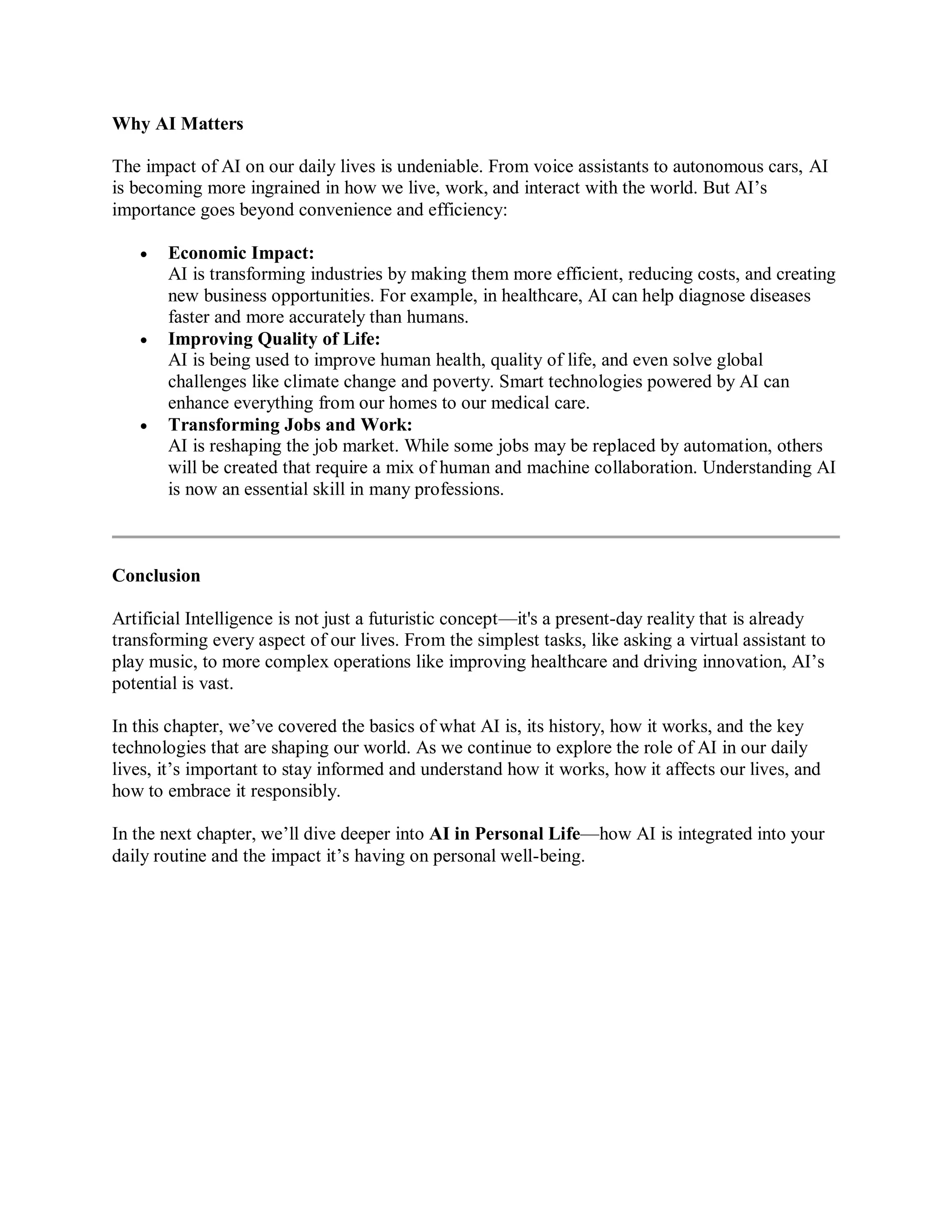 Why AI Matters
The impact of AI on our daily lives is undeniable. From voice assistants to autonomous cars, AI
is becoming more ingrained in how we live, work, and interact with the world. But AI’s
importance goes beyond convenience and efficiency:
 Economic Impact:
AI is transforming industries by making them more efficient, reducing costs, and creating
new business opportunities. For example, in healthcare, AI can help diagnose diseases
faster and more accurately than humans.
 Improving Quality of Life:
AI is being used to improve human health, quality of life, and even solve global
challenges like climate change and poverty. Smart technologies powered by AI can
enhance everything from our homes to our medical care.
 Transforming Jobs and Work:
AI is reshaping the job market. While some jobs may be replaced by automation, others
will be created that require a mix of human and machine collaboration. Understanding AI
is now an essential skill in many professions.
Conclusion
Artificial Intelligence is not just a futuristic concept—it's a present-day reality that is already
transforming every aspect of our lives. From the simplest tasks, like asking a virtual assistant to
play music, to more complex operations like improving healthcare and driving innovation, AI’s
potential is vast.
In this chapter, we’ve covered the basics of what AI is, its history, how it works, and the key
technologies that are shaping our world. As we continue to explore the role of AI in our daily
lives, it’s important to stay informed and understand how it works, how it affects our lives, and
how to embrace it responsibly.
In the next chapter, we’ll dive deeper into AI in Personal Life—how AI is integrated into your
daily routine and the impact it’s having on personal well-being.
 