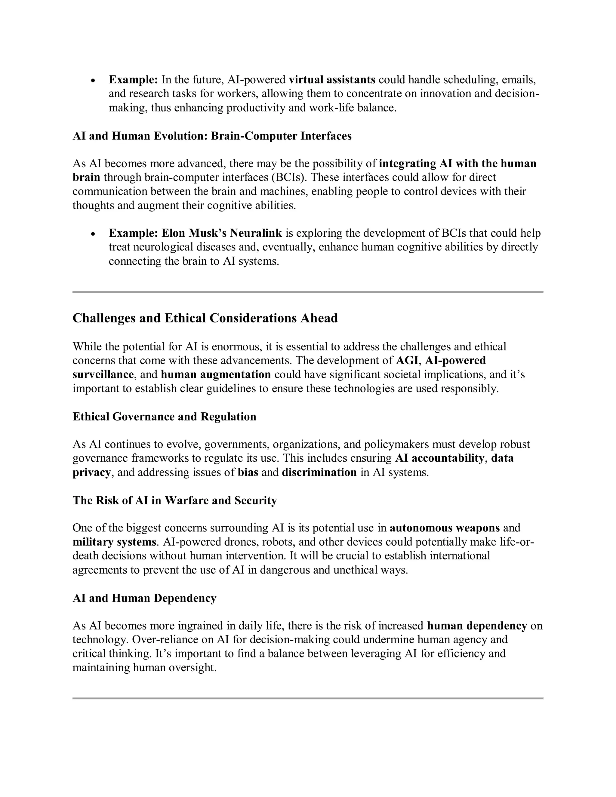  Example: In the future, AI-powered virtual assistants could handle scheduling, emails,
and research tasks for workers, allowing them to concentrate on innovation and decision-
making, thus enhancing productivity and work-life balance.
AI and Human Evolution: Brain-Computer Interfaces
As AI becomes more advanced, there may be the possibility of integrating AI with the human
brain through brain-computer interfaces (BCIs). These interfaces could allow for direct
communication between the brain and machines, enabling people to control devices with their
thoughts and augment their cognitive abilities.
 Example: Elon Musk’s Neuralink is exploring the development of BCIs that could help
treat neurological diseases and, eventually, enhance human cognitive abilities by directly
connecting the brain to AI systems.
Challenges and Ethical Considerations Ahead
While the potential for AI is enormous, it is essential to address the challenges and ethical
concerns that come with these advancements. The development of AGI, AI-powered
surveillance, and human augmentation could have significant societal implications, and it’s
important to establish clear guidelines to ensure these technologies are used responsibly.
Ethical Governance and Regulation
As AI continues to evolve, governments, organizations, and policymakers must develop robust
governance frameworks to regulate its use. This includes ensuring AI accountability, data
privacy, and addressing issues of bias and discrimination in AI systems.
The Risk of AI in Warfare and Security
One of the biggest concerns surrounding AI is its potential use in autonomous weapons and
military systems. AI-powered drones, robots, and other devices could potentially make life-or-
death decisions without human intervention. It will be crucial to establish international
agreements to prevent the use of AI in dangerous and unethical ways.
AI and Human Dependency
As AI becomes more ingrained in daily life, there is the risk of increased human dependency on
technology. Over-reliance on AI for decision-making could undermine human agency and
critical thinking. It’s important to find a balance between leveraging AI for efficiency and
maintaining human oversight.
 
