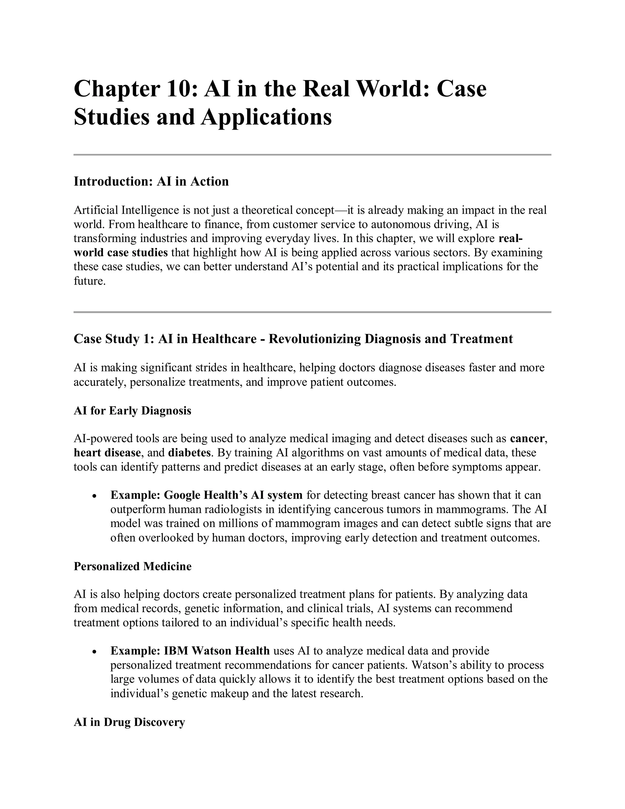 Chapter 10: AI in the Real World: Case
Studies and Applications
Introduction: AI in Action
Artificial Intelligence is not just a theoretical concept—it is already making an impact in the real
world. From healthcare to finance, from customer service to autonomous driving, AI is
transforming industries and improving everyday lives. In this chapter, we will explore real-
world case studies that highlight how AI is being applied across various sectors. By examining
these case studies, we can better understand AI’s potential and its practical implications for the
future.
Case Study 1: AI in Healthcare - Revolutionizing Diagnosis and Treatment
AI is making significant strides in healthcare, helping doctors diagnose diseases faster and more
accurately, personalize treatments, and improve patient outcomes.
AI for Early Diagnosis
AI-powered tools are being used to analyze medical imaging and detect diseases such as cancer,
heart disease, and diabetes. By training AI algorithms on vast amounts of medical data, these
tools can identify patterns and predict diseases at an early stage, often before symptoms appear.
 Example: Google Health’s AI system for detecting breast cancer has shown that it can
outperform human radiologists in identifying cancerous tumors in mammograms. The AI
model was trained on millions of mammogram images and can detect subtle signs that are
often overlooked by human doctors, improving early detection and treatment outcomes.
Personalized Medicine
AI is also helping doctors create personalized treatment plans for patients. By analyzing data
from medical records, genetic information, and clinical trials, AI systems can recommend
treatment options tailored to an individual’s specific health needs.
 Example: IBM Watson Health uses AI to analyze medical data and provide
personalized treatment recommendations for cancer patients. Watson’s ability to process
large volumes of data quickly allows it to identify the best treatment options based on the
individual’s genetic makeup and the latest research.
AI in Drug Discovery
 