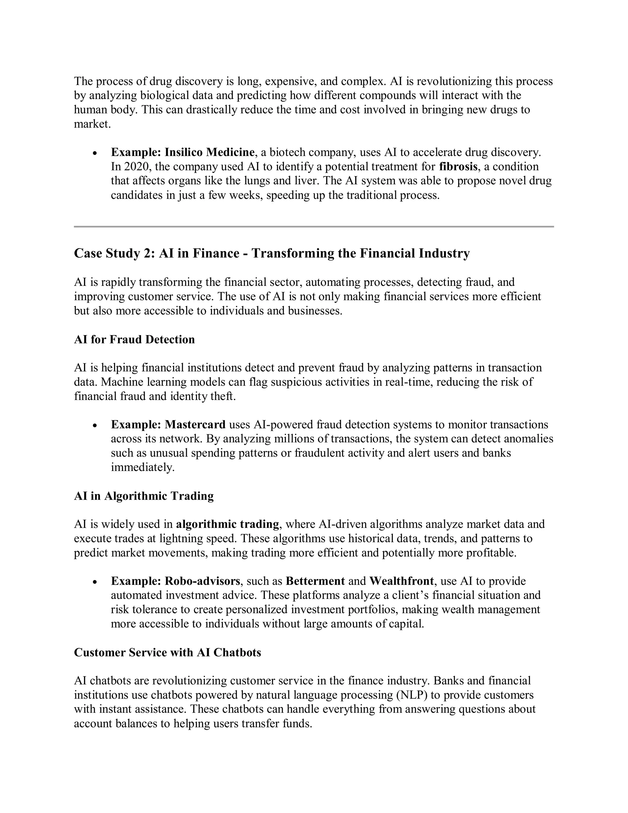 The process of drug discovery is long, expensive, and complex. AI is revolutionizing this process
by analyzing biological data and predicting how different compounds will interact with the
human body. This can drastically reduce the time and cost involved in bringing new drugs to
market.
 Example: Insilico Medicine, a biotech company, uses AI to accelerate drug discovery.
In 2020, the company used AI to identify a potential treatment for fibrosis, a condition
that affects organs like the lungs and liver. The AI system was able to propose novel drug
candidates in just a few weeks, speeding up the traditional process.
Case Study 2: AI in Finance - Transforming the Financial Industry
AI is rapidly transforming the financial sector, automating processes, detecting fraud, and
improving customer service. The use of AI is not only making financial services more efficient
but also more accessible to individuals and businesses.
AI for Fraud Detection
AI is helping financial institutions detect and prevent fraud by analyzing patterns in transaction
data. Machine learning models can flag suspicious activities in real-time, reducing the risk of
financial fraud and identity theft.
 Example: Mastercard uses AI-powered fraud detection systems to monitor transactions
across its network. By analyzing millions of transactions, the system can detect anomalies
such as unusual spending patterns or fraudulent activity and alert users and banks
immediately.
AI in Algorithmic Trading
AI is widely used in algorithmic trading, where AI-driven algorithms analyze market data and
execute trades at lightning speed. These algorithms use historical data, trends, and patterns to
predict market movements, making trading more efficient and potentially more profitable.
 Example: Robo-advisors, such as Betterment and Wealthfront, use AI to provide
automated investment advice. These platforms analyze a client’s financial situation and
risk tolerance to create personalized investment portfolios, making wealth management
more accessible to individuals without large amounts of capital.
Customer Service with AI Chatbots
AI chatbots are revolutionizing customer service in the finance industry. Banks and financial
institutions use chatbots powered by natural language processing (NLP) to provide customers
with instant assistance. These chatbots can handle everything from answering questions about
account balances to helping users transfer funds.
 