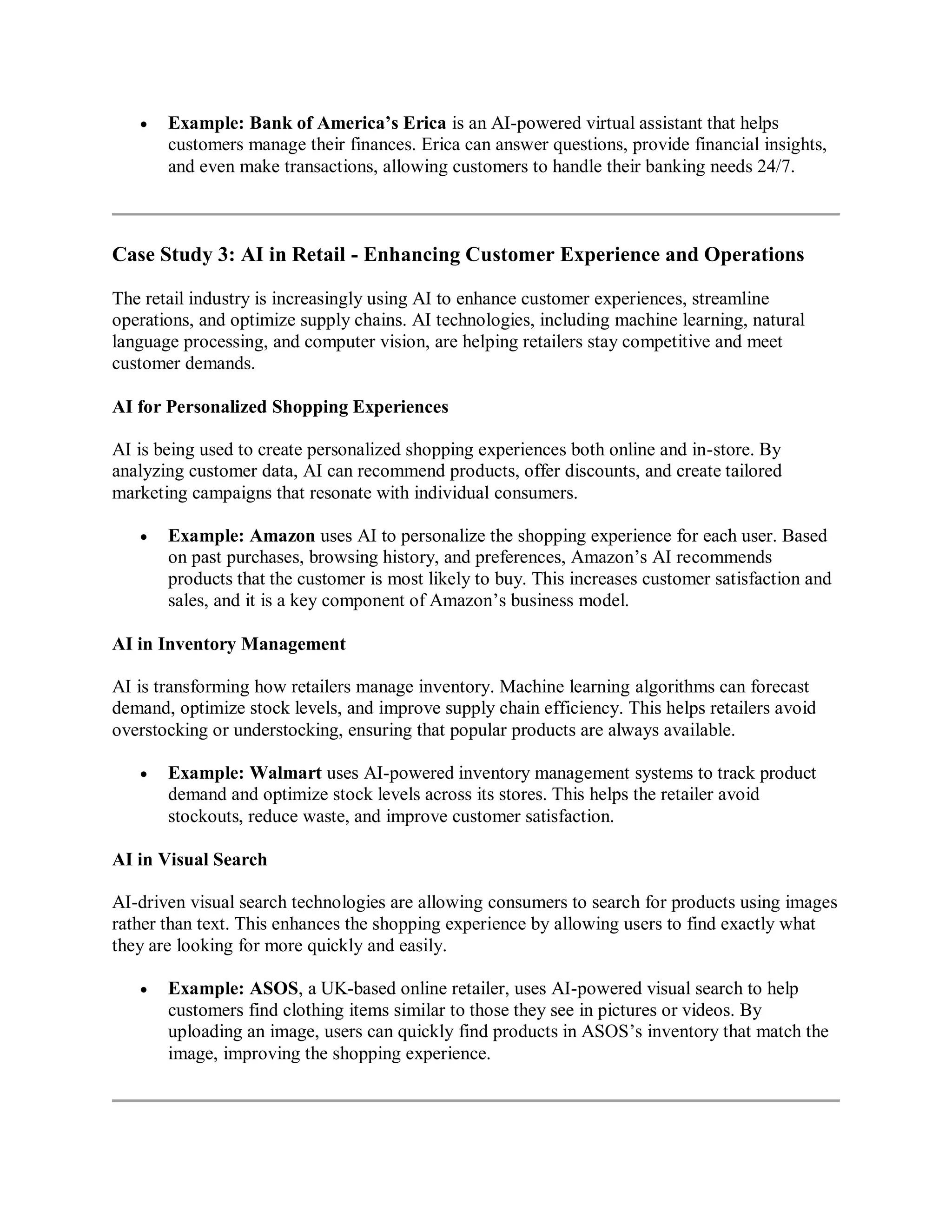  Example: Bank of America’s Erica is an AI-powered virtual assistant that helps
customers manage their finances. Erica can answer questions, provide financial insights,
and even make transactions, allowing customers to handle their banking needs 24/7.
Case Study 3: AI in Retail - Enhancing Customer Experience and Operations
The retail industry is increasingly using AI to enhance customer experiences, streamline
operations, and optimize supply chains. AI technologies, including machine learning, natural
language processing, and computer vision, are helping retailers stay competitive and meet
customer demands.
AI for Personalized Shopping Experiences
AI is being used to create personalized shopping experiences both online and in-store. By
analyzing customer data, AI can recommend products, offer discounts, and create tailored
marketing campaigns that resonate with individual consumers.
 Example: Amazon uses AI to personalize the shopping experience for each user. Based
on past purchases, browsing history, and preferences, Amazon’s AI recommends
products that the customer is most likely to buy. This increases customer satisfaction and
sales, and it is a key component of Amazon’s business model.
AI in Inventory Management
AI is transforming how retailers manage inventory. Machine learning algorithms can forecast
demand, optimize stock levels, and improve supply chain efficiency. This helps retailers avoid
overstocking or understocking, ensuring that popular products are always available.
 Example: Walmart uses AI-powered inventory management systems to track product
demand and optimize stock levels across its stores. This helps the retailer avoid
stockouts, reduce waste, and improve customer satisfaction.
AI in Visual Search
AI-driven visual search technologies are allowing consumers to search for products using images
rather than text. This enhances the shopping experience by allowing users to find exactly what
they are looking for more quickly and easily.
 Example: ASOS, a UK-based online retailer, uses AI-powered visual search to help
customers find clothing items similar to those they see in pictures or videos. By
uploading an image, users can quickly find products in ASOS’s inventory that match the
image, improving the shopping experience.
 