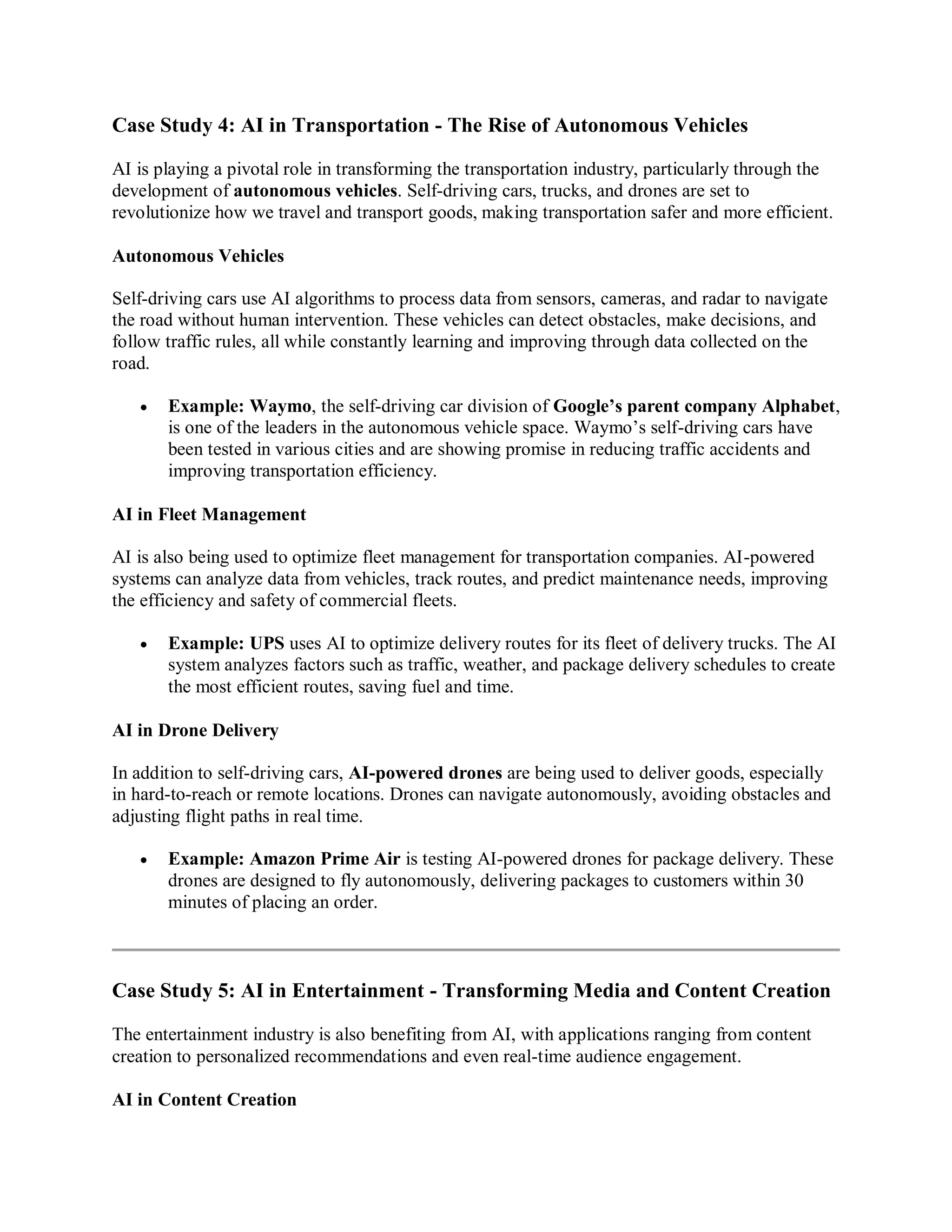Case Study 4: AI in Transportation - The Rise of Autonomous Vehicles
AI is playing a pivotal role in transforming the transportation industry, particularly through the
development of autonomous vehicles. Self-driving cars, trucks, and drones are set to
revolutionize how we travel and transport goods, making transportation safer and more efficient.
Autonomous Vehicles
Self-driving cars use AI algorithms to process data from sensors, cameras, and radar to navigate
the road without human intervention. These vehicles can detect obstacles, make decisions, and
follow traffic rules, all while constantly learning and improving through data collected on the
road.
 Example: Waymo, the self-driving car division of Google’s parent company Alphabet,
is one of the leaders in the autonomous vehicle space. Waymo’s self-driving cars have
been tested in various cities and are showing promise in reducing traffic accidents and
improving transportation efficiency.
AI in Fleet Management
AI is also being used to optimize fleet management for transportation companies. AI-powered
systems can analyze data from vehicles, track routes, and predict maintenance needs, improving
the efficiency and safety of commercial fleets.
 Example: UPS uses AI to optimize delivery routes for its fleet of delivery trucks. The AI
system analyzes factors such as traffic, weather, and package delivery schedules to create
the most efficient routes, saving fuel and time.
AI in Drone Delivery
In addition to self-driving cars, AI-powered drones are being used to deliver goods, especially
in hard-to-reach or remote locations. Drones can navigate autonomously, avoiding obstacles and
adjusting flight paths in real time.
 Example: Amazon Prime Air is testing AI-powered drones for package delivery. These
drones are designed to fly autonomously, delivering packages to customers within 30
minutes of placing an order.
Case Study 5: AI in Entertainment - Transforming Media and Content Creation
The entertainment industry is also benefiting from AI, with applications ranging from content
creation to personalized recommendations and even real-time audience engagement.
AI in Content Creation
 