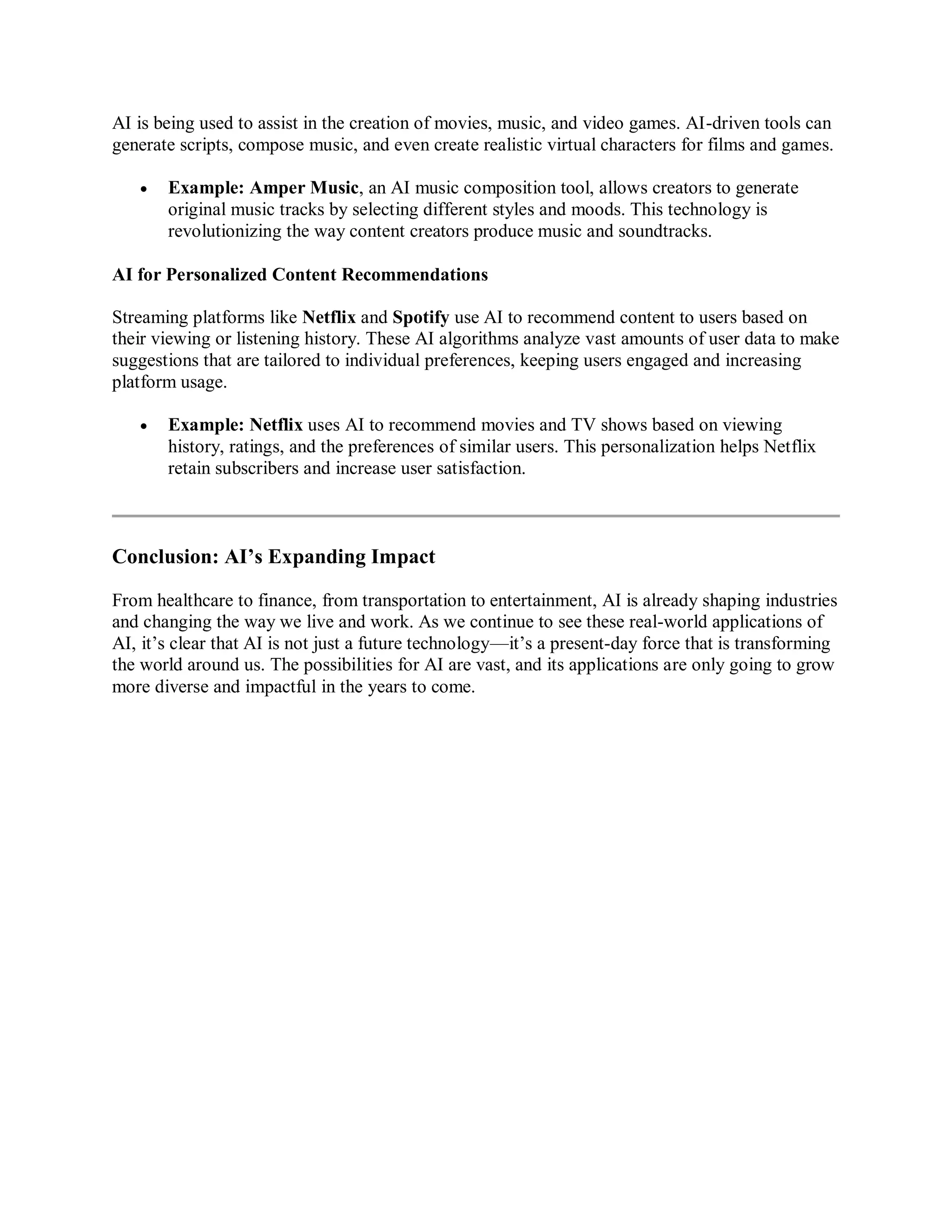 AI is being used to assist in the creation of movies, music, and video games. AI-driven tools can
generate scripts, compose music, and even create realistic virtual characters for films and games.
 Example: Amper Music, an AI music composition tool, allows creators to generate
original music tracks by selecting different styles and moods. This technology is
revolutionizing the way content creators produce music and soundtracks.
AI for Personalized Content Recommendations
Streaming platforms like Netflix and Spotify use AI to recommend content to users based on
their viewing or listening history. These AI algorithms analyze vast amounts of user data to make
suggestions that are tailored to individual preferences, keeping users engaged and increasing
platform usage.
 Example: Netflix uses AI to recommend movies and TV shows based on viewing
history, ratings, and the preferences of similar users. This personalization helps Netflix
retain subscribers and increase user satisfaction.
Conclusion: AI’s Expanding Impact
From healthcare to finance, from transportation to entertainment, AI is already shaping industries
and changing the way we live and work. As we continue to see these real-world applications of
AI, it’s clear that AI is not just a future technology—it’s a present-day force that is transforming
the world around us. The possibilities for AI are vast, and its applications are only going to grow
more diverse and impactful in the years to come.
 