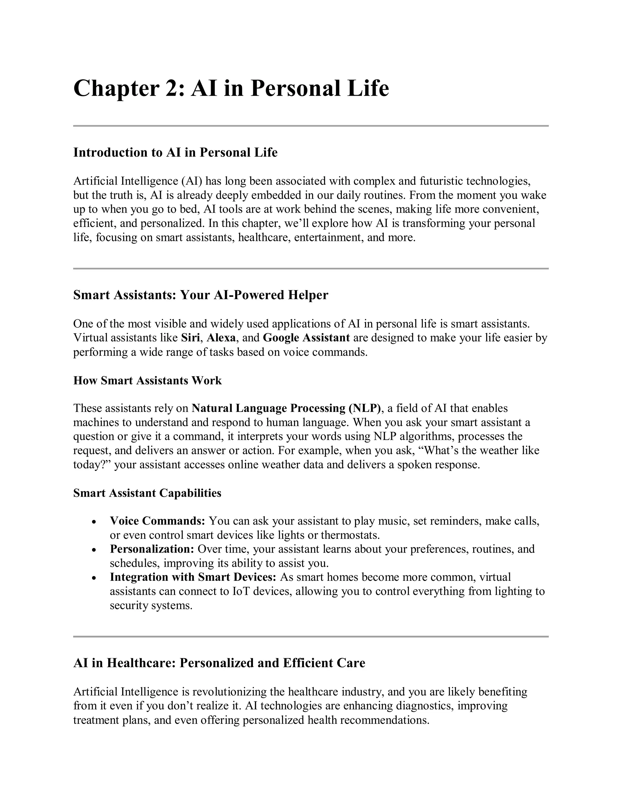 Chapter 2: AI in Personal Life
Introduction to AI in Personal Life
Artificial Intelligence (AI) has long been associated with complex and futuristic technologies,
but the truth is, AI is already deeply embedded in our daily routines. From the moment you wake
up to when you go to bed, AI tools are at work behind the scenes, making life more convenient,
efficient, and personalized. In this chapter, we’ll explore how AI is transforming your personal
life, focusing on smart assistants, healthcare, entertainment, and more.
Smart Assistants: Your AI-Powered Helper
One of the most visible and widely used applications of AI in personal life is smart assistants.
Virtual assistants like Siri, Alexa, and Google Assistant are designed to make your life easier by
performing a wide range of tasks based on voice commands.
How Smart Assistants Work
These assistants rely on Natural Language Processing (NLP), a field of AI that enables
machines to understand and respond to human language. When you ask your smart assistant a
question or give it a command, it interprets your words using NLP algorithms, processes the
request, and delivers an answer or action. For example, when you ask, “What’s the weather like
today?” your assistant accesses online weather data and delivers a spoken response.
Smart Assistant Capabilities
 Voice Commands: You can ask your assistant to play music, set reminders, make calls,
or even control smart devices like lights or thermostats.
 Personalization: Over time, your assistant learns about your preferences, routines, and
schedules, improving its ability to assist you.
 Integration with Smart Devices: As smart homes become more common, virtual
assistants can connect to IoT devices, allowing you to control everything from lighting to
security systems.
AI in Healthcare: Personalized and Efficient Care
Artificial Intelligence is revolutionizing the healthcare industry, and you are likely benefiting
from it even if you don’t realize it. AI technologies are enhancing diagnostics, improving
treatment plans, and even offering personalized health recommendations.
 