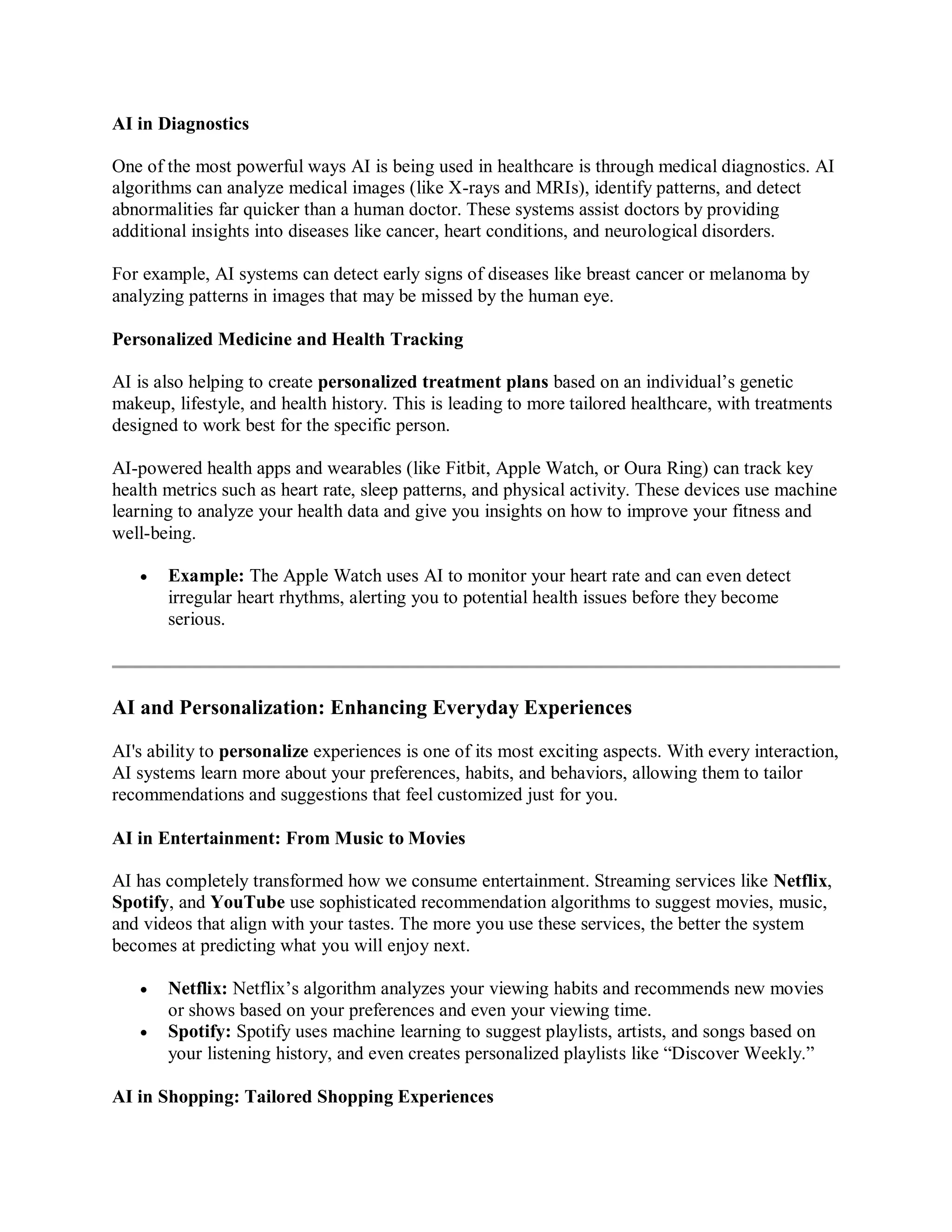 AI in Diagnostics
One of the most powerful ways AI is being used in healthcare is through medical diagnostics. AI
algorithms can analyze medical images (like X-rays and MRIs), identify patterns, and detect
abnormalities far quicker than a human doctor. These systems assist doctors by providing
additional insights into diseases like cancer, heart conditions, and neurological disorders.
For example, AI systems can detect early signs of diseases like breast cancer or melanoma by
analyzing patterns in images that may be missed by the human eye.
Personalized Medicine and Health Tracking
AI is also helping to create personalized treatment plans based on an individual’s genetic
makeup, lifestyle, and health history. This is leading to more tailored healthcare, with treatments
designed to work best for the specific person.
AI-powered health apps and wearables (like Fitbit, Apple Watch, or Oura Ring) can track key
health metrics such as heart rate, sleep patterns, and physical activity. These devices use machine
learning to analyze your health data and give you insights on how to improve your fitness and
well-being.
 Example: The Apple Watch uses AI to monitor your heart rate and can even detect
irregular heart rhythms, alerting you to potential health issues before they become
serious.
AI and Personalization: Enhancing Everyday Experiences
AI's ability to personalize experiences is one of its most exciting aspects. With every interaction,
AI systems learn more about your preferences, habits, and behaviors, allowing them to tailor
recommendations and suggestions that feel customized just for you.
AI in Entertainment: From Music to Movies
AI has completely transformed how we consume entertainment. Streaming services like Netflix,
Spotify, and YouTube use sophisticated recommendation algorithms to suggest movies, music,
and videos that align with your tastes. The more you use these services, the better the system
becomes at predicting what you will enjoy next.
 Netflix: Netflix’s algorithm analyzes your viewing habits and recommends new movies
or shows based on your preferences and even your viewing time.
 Spotify: Spotify uses machine learning to suggest playlists, artists, and songs based on
your listening history, and even creates personalized playlists like “Discover Weekly.”
AI in Shopping: Tailored Shopping Experiences
 