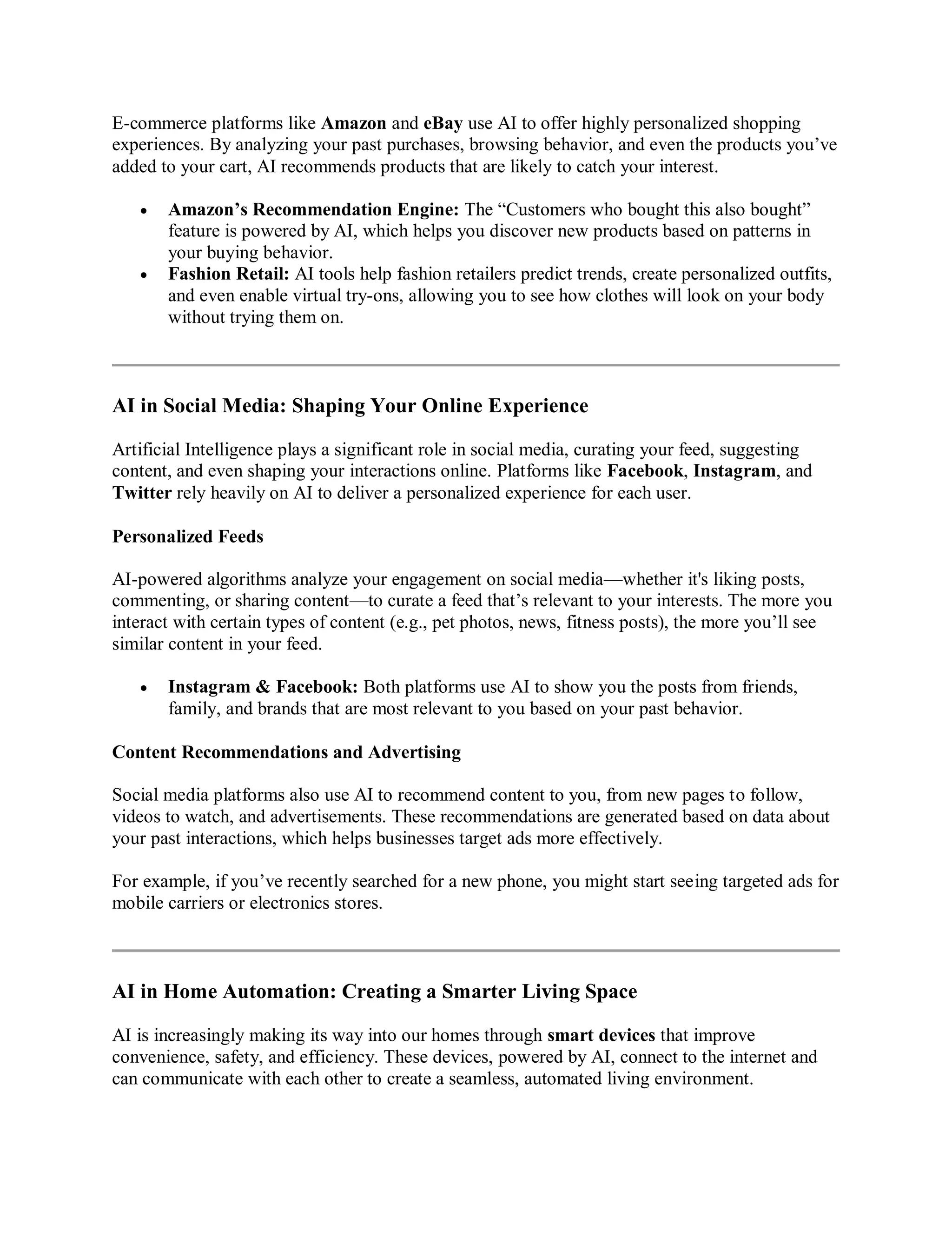 E-commerce platforms like Amazon and eBay use AI to offer highly personalized shopping
experiences. By analyzing your past purchases, browsing behavior, and even the products you’ve
added to your cart, AI recommends products that are likely to catch your interest.
 Amazon’s Recommendation Engine: The “Customers who bought this also bought”
feature is powered by AI, which helps you discover new products based on patterns in
your buying behavior.
 Fashion Retail: AI tools help fashion retailers predict trends, create personalized outfits,
and even enable virtual try-ons, allowing you to see how clothes will look on your body
without trying them on.
AI in Social Media: Shaping Your Online Experience
Artificial Intelligence plays a significant role in social media, curating your feed, suggesting
content, and even shaping your interactions online. Platforms like Facebook, Instagram, and
Twitter rely heavily on AI to deliver a personalized experience for each user.
Personalized Feeds
AI-powered algorithms analyze your engagement on social media—whether it's liking posts,
commenting, or sharing content—to curate a feed that’s relevant to your interests. The more you
interact with certain types of content (e.g., pet photos, news, fitness posts), the more you’ll see
similar content in your feed.
 Instagram & Facebook: Both platforms use AI to show you the posts from friends,
family, and brands that are most relevant to you based on your past behavior.
Content Recommendations and Advertising
Social media platforms also use AI to recommend content to you, from new pages to follow,
videos to watch, and advertisements. These recommendations are generated based on data about
your past interactions, which helps businesses target ads more effectively.
For example, if you’ve recently searched for a new phone, you might start seeing targeted ads for
mobile carriers or electronics stores.
AI in Home Automation: Creating a Smarter Living Space
AI is increasingly making its way into our homes through smart devices that improve
convenience, safety, and efficiency. These devices, powered by AI, connect to the internet and
can communicate with each other to create a seamless, automated living environment.
 
