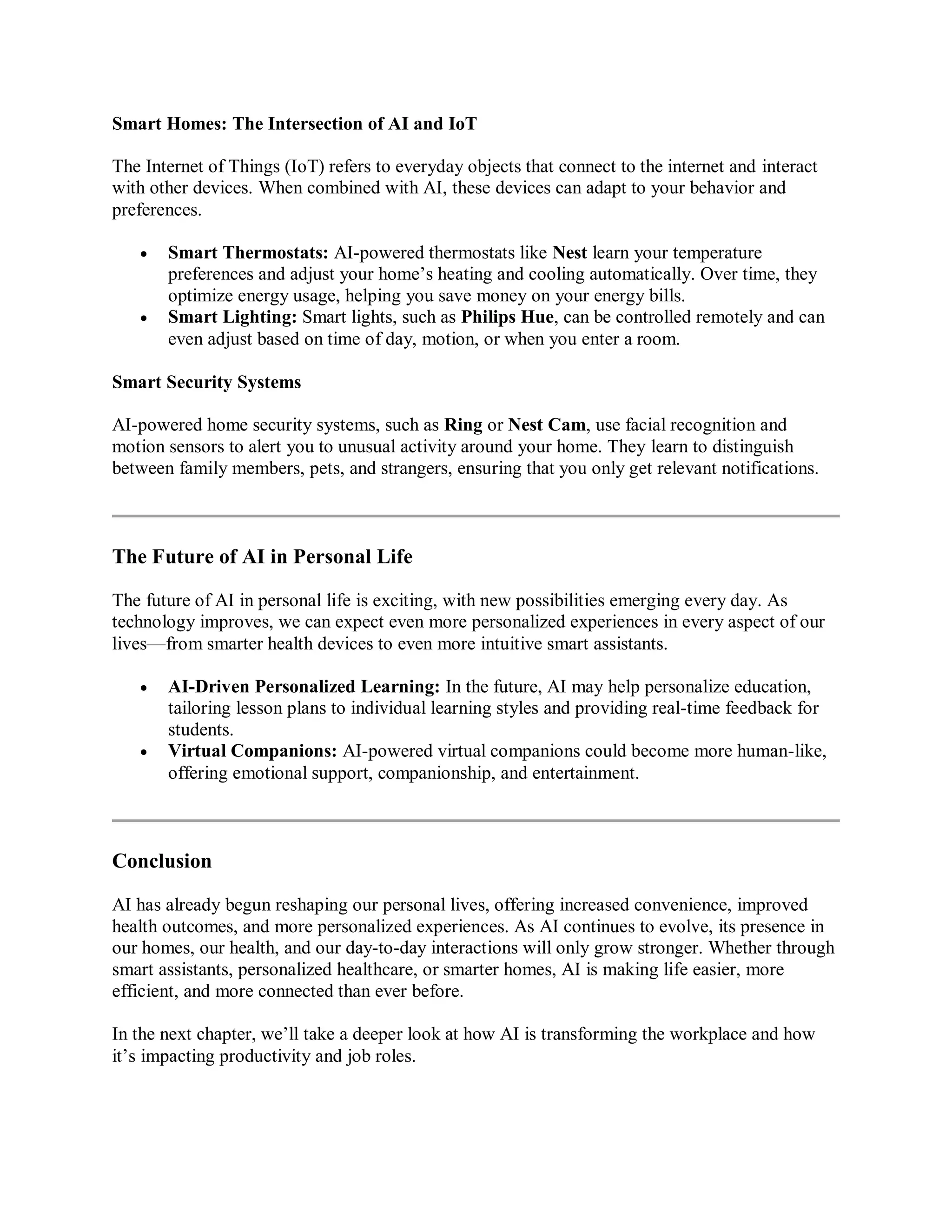 Smart Homes: The Intersection of AI and IoT
The Internet of Things (IoT) refers to everyday objects that connect to the internet and interact
with other devices. When combined with AI, these devices can adapt to your behavior and
preferences.
 Smart Thermostats: AI-powered thermostats like Nest learn your temperature
preferences and adjust your home’s heating and cooling automatically. Over time, they
optimize energy usage, helping you save money on your energy bills.
 Smart Lighting: Smart lights, such as Philips Hue, can be controlled remotely and can
even adjust based on time of day, motion, or when you enter a room.
Smart Security Systems
AI-powered home security systems, such as Ring or Nest Cam, use facial recognition and
motion sensors to alert you to unusual activity around your home. They learn to distinguish
between family members, pets, and strangers, ensuring that you only get relevant notifications.
The Future of AI in Personal Life
The future of AI in personal life is exciting, with new possibilities emerging every day. As
technology improves, we can expect even more personalized experiences in every aspect of our
lives—from smarter health devices to even more intuitive smart assistants.
 AI-Driven Personalized Learning: In the future, AI may help personalize education,
tailoring lesson plans to individual learning styles and providing real-time feedback for
students.
 Virtual Companions: AI-powered virtual companions could become more human-like,
offering emotional support, companionship, and entertainment.
Conclusion
AI has already begun reshaping our personal lives, offering increased convenience, improved
health outcomes, and more personalized experiences. As AI continues to evolve, its presence in
our homes, our health, and our day-to-day interactions will only grow stronger. Whether through
smart assistants, personalized healthcare, or smarter homes, AI is making life easier, more
efficient, and more connected than ever before.
In the next chapter, we’ll take a deeper look at how AI is transforming the workplace and how
it’s impacting productivity and job roles.
 