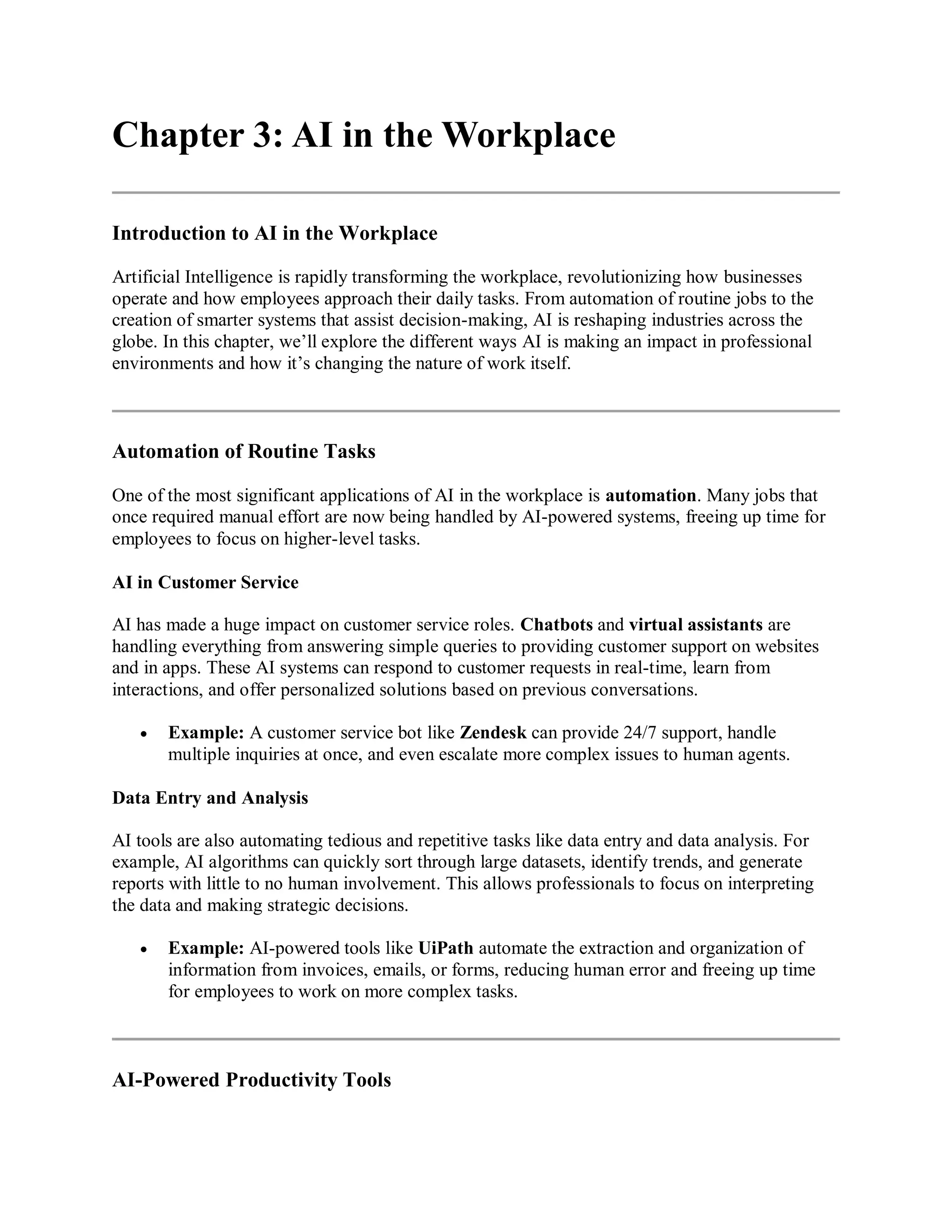 Chapter 3: AI in the Workplace
Introduction to AI in the Workplace
Artificial Intelligence is rapidly transforming the workplace, revolutionizing how businesses
operate and how employees approach their daily tasks. From automation of routine jobs to the
creation of smarter systems that assist decision-making, AI is reshaping industries across the
globe. In this chapter, we’ll explore the different ways AI is making an impact in professional
environments and how it’s changing the nature of work itself.
Automation of Routine Tasks
One of the most significant applications of AI in the workplace is automation. Many jobs that
once required manual effort are now being handled by AI-powered systems, freeing up time for
employees to focus on higher-level tasks.
AI in Customer Service
AI has made a huge impact on customer service roles. Chatbots and virtual assistants are
handling everything from answering simple queries to providing customer support on websites
and in apps. These AI systems can respond to customer requests in real-time, learn from
interactions, and offer personalized solutions based on previous conversations.
 Example: A customer service bot like Zendesk can provide 24/7 support, handle
multiple inquiries at once, and even escalate more complex issues to human agents.
Data Entry and Analysis
AI tools are also automating tedious and repetitive tasks like data entry and data analysis. For
example, AI algorithms can quickly sort through large datasets, identify trends, and generate
reports with little to no human involvement. This allows professionals to focus on interpreting
the data and making strategic decisions.
 Example: AI-powered tools like UiPath automate the extraction and organization of
information from invoices, emails, or forms, reducing human error and freeing up time
for employees to work on more complex tasks.
AI-Powered Productivity Tools
 