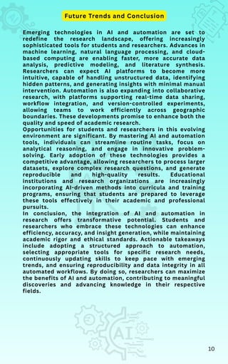 Emerging technologies in AI and automation are set to
redefine the research landscape, offering increasingly
sophisticated tools for students and researchers. Advances in
machine learning, natural language processing, and cloud-
based computing are enabling faster, more accurate data
analysis, predictive modeling, and literature synthesis.
Researchers can expect AI platforms to become more
intuitive, capable of handling unstructured data, identifying
hidden patterns, and generating insights with minimal manual
intervention. Automation is also expanding into collaborative
research, with platforms supporting real-time data sharing,
workflow integration, and version-controlled experiments,
allowing teams to work efficiently across geographic
boundaries. These developments promise to enhance both the
quality and speed of academic research.
Opportunities for students and researchers in this evolving
environment are significant. By mastering AI and automation
tools, individuals can streamline routine tasks, focus on
analytical reasoning, and engage in innovative problem-
solving. Early adoption of these technologies provides a
competitive advantage, allowing researchers to process larger
datasets, explore complex research questions, and generate
reproducible and high-quality results. Educational
institutions and research organizations are increasingly
incorporating AI-driven methods into curricula and training
programs, ensuring that students are prepared to leverage
these tools effectively in their academic and professional
pursuits.
In conclusion, the integration of AI and automation in
research offers transformative potential. Students and
researchers who embrace these technologies can enhance
efficiency, accuracy, and insight generation, while maintaining
academic rigor and ethical standards. Actionable takeaways
include adopting a structured approach to automation,
selecting appropriate tools for specific research needs,
continuously updating skills to keep pace with emerging
trends, and ensuring reproducibility and data integrity in all
automated workflows. By doing so, researchers can maximize
the benefits of AI and automation, contributing to meaningful
discoveries and advancing knowledge in their respective
fields.
Future Trends and Conclusion
10
 
