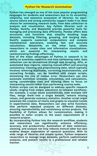 Python has emerged as one of the most popular programming
languages for students and researchers due to its versatility,
simplicity, and extensive ecosystem of libraries. Its open-
source nature and strong community support make it an ideal
choice for automating research tasks, from data collection to
analysis and visualization. Key Python libraries such as
Pandas, NumPy, and Matplotlib provide powerful tools for
managing and processing data efficiently. Pandas offers data
structures and functions that simplify handling large
datasets, including filtering, grouping, and merging data.
NumPy supports numerical computations and complex
mathematical operations, enabling fast and accurate
calculations. Matplotlib, on the other hand, allows
researchers to create clear and informative visualizations,
which are essential for interpreting results and
communicating findings effectively.
One of the major advantages of Python in research is its
ability to automate repetitive and time-consuming tasks. Data
collection can be streamlined through web scraping, APIs, or
automated data imports, reducing manual effort and ensuring
consistency. Cleaning and preprocessing data, which typically
involves removing duplicates, correcting inconsistencies, and
converting formats, can be handled with simple scripts,
minimizing the risk of human error. Researchers can also
automate statistical analyses, simulations, and calculations,
saving considerable time and allowing them to focus on
interpreting results rather than performing routine tasks.
Python scripts can be designed to address specific research
needs, ranging from simple operations to complex workflows.
For example, a script could automatically read multiple CSV
files, merge them into a single dataset, remove missing
values, and generate summary statistics. Another script might
automate the creation of charts and graphs to visualize trends
in experimental data. Researchers can also write functions
that perform repeated analyses on different datasets,
ensuring reproducibility and consistency across projects. The
flexibility of Python allows for customization, making it
possible to tailor scripts to the exact requirements of a
research project.
By incorporating Python into the research workflow, students
and researchers can significantly enhance efficiency,
accuracy, and productivity. Automation of data collection,
cleaning, and analysis not only reduces manual labor but also
enables deeper exploration of research questions. With its
wide range of libraries and simple syntax, Python empowers
researchers to manage large datasets, perform sophisticated
analyses, and present results in a professional and reliable
manner.
Python for Research Automation
5
 