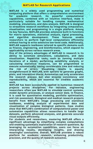 MATLAB is a widely used programming and numerical
computing platform that offers a comprehensive environment
for academic research. Its powerful computational
capabilities, combined with an intuitive interface, make it
particularly suitable for handling complex mathematical
modeling, simulations, and data analysis. MATLAB is designed
to streamline research workflows by integrating computation,
visualization, and programming in a single platform. Among
its key features, MATLAB provides extensive built-in functions
for matrix operations, statistical analysis, signal processing,
and algorithm development. These features enable
researchers to perform high-level computations efficiently
without having to write extensive low-level code. Additionally,
MATLAB supports toolboxes tailored to specific domains such
as finance, engineering, and bioinformatics, which expand its
applicability across various research areas.
One of the primary advantages of MATLAB in research is its
ability to automate simulations, calculations, and data
visualization. Repetitive tasks, such as running multiple
iterations of a model, performing sensitivity analysis, or
calculating statistical measures, can be programmed to
execute automatically, saving considerable time and reducing
the risk of errors. Visualizing results is equally
straightforward in MATLAB, with options to generate graphs,
plots, and interactive charts. Automation not only accelerates
the research process but also ensures consistency and
reproducibility, which are essential for credible academic
work.
MATLAB has been successfully applied in numerous research
projects across disciplines. For instance, engineering
researchers often use MATLAB to simulate control systems,
model dynamic processes, or analyze sensor data. In finance,
it is used for quantitative modeling, portfolio optimization,
and risk assessment. Biological and medical research projects
benefit from MATLAB’s image processing and statistical
toolboxes, enabling analysis of experimental data and
visualization of complex biological patterns. Case studies
show that MATLAB’s combination of computational power and
automation capabilities allows researchers to handle large
datasets, perform advanced analyses, and generate accurate
visual outputs efficiently.
For students and researchers, mastering MATLAB offers a
significant advantage by simplifying complex computations
and enabling systematic exploration of research questions. By
leveraging its automation capabilities, users can focus on
interpreting results, developing insights, and drawing
meaningful conclusions. Overall, MATLAB provides a robust
platform for academic research, enhancing productivity,
precision, and the quality of research outcomes.
MATLAB for Research Applications
6
 