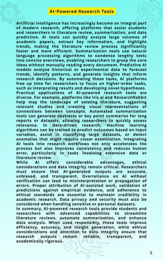 Artificial intelligence has increasingly become an integral part
of modern research, offering platforms that assist students
and researchers in literature review, summarization, and data
prediction. AI tools can quickly analyze large volumes of
academic papers, extract key information, and highlight
trends, making the literature review process significantly
faster and more efficient. Summarization tools use natural
language processing algorithms to condense lengthy texts
into concise overviews, enabling researchers to grasp the core
ideas without manually reading every document. Predictive AI
models analyze historical or experimental data to forecast
trends, identify patterns, and generate insights that inform
research decisions. By automating these tasks, AI platforms
free up time for researchers to focus on higher-order tasks,
such as interpreting results and developing novel hypotheses.
Practical applications of AI-powered research tools are
diverse. For example, platforms like Iris.ai and ResearchRabbit
help map the landscape of existing literature, suggesting
relevant studies and creating visual representations of
connections between concepts. Automated summarization
tools can generate abstracts or key point summaries for long
reports or datasets, allowing researchers to quickly assess
relevance. In data-driven research, machine learning
algorithms can be trained to predict outcomes based on input
variables, assist in classifying large datasets, or detect
anomalies that might require closer examination. Integrating
AI tools into research workflows not only accelerates the
process but also improves consistency and reduces human
error, particularly in tasks involving extensive data or
literature review.
While AI offers considerable advantages, ethical
considerations and data integrity remain critical. Researchers
must ensure that AI-generated outputs are accurate,
unbiased, and transparent. Overreliance on AI without
verification can lead to misinterpretation or propagation of
errors. Proper attribution of AI-assisted work, validation of
predictions against empirical evidence, and adherence to
ethical standards are essential to maintain credibility in
academic research. Data privacy and security must also be
considered when handling sensitive or personal datasets.
In summary, AI-powered research tools provide students and
researchers with advanced capabilities to streamline
literature reviews, automate summarization, and enhance
data analysis. When used responsibly, these tools improve
efficiency, accuracy, and insight generation, while ethical
considerations and attention to data integrity ensure that
research outputs remain reliable, transparent, and
academically rigorous.
AI-Powered Research Tools
8
 