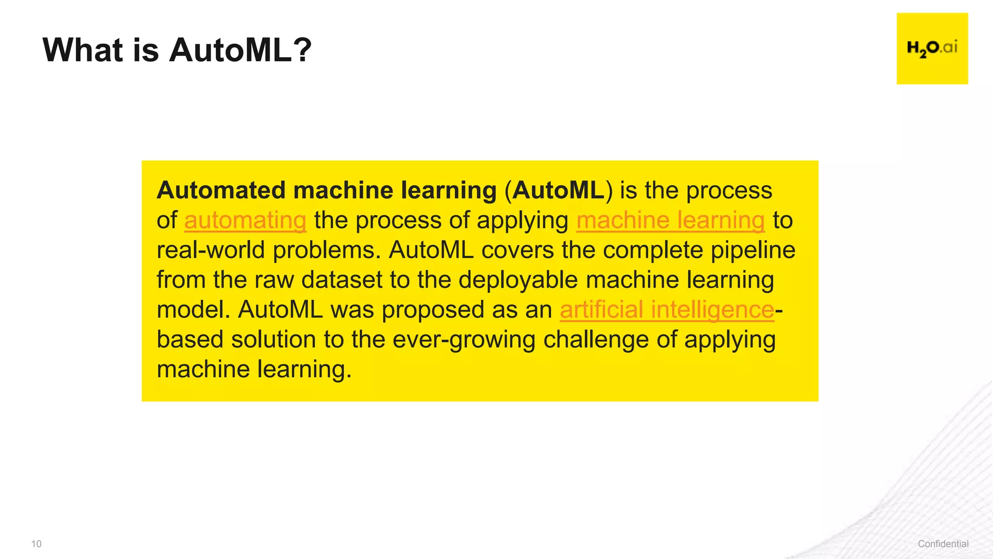 Confidential10 Confidential10
What is AutoML?
Automated machine learning (AutoML) is the process
of automating the process of applying machine learning to
real-world problems. AutoML covers the complete pipeline
from the raw dataset to the deployable machine learning
model. AutoML was proposed as an artificial intelligence-
based solution to the ever-growing challenge of applying
machine learning.
 