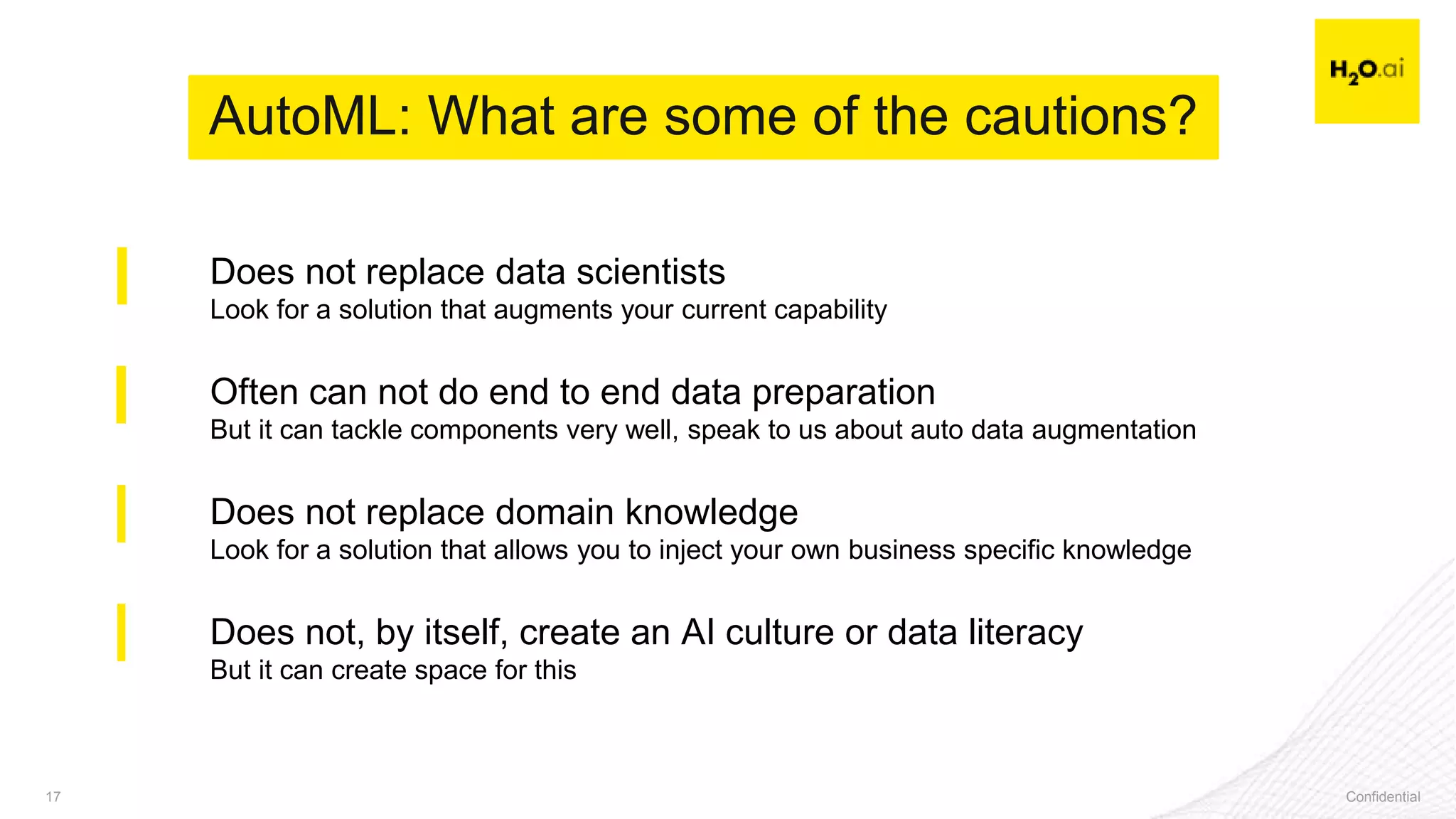 Confidential17 Confidential17
Does not replace data scientists
Look for a solution that augments your current capability
Often can not do end to end data preparation
But it can tackle components very well, speak to us about auto data augmentation
Does not replace domain knowledge
Look for a solution that allows you to inject your own business specific knowledge
Does not, by itself, create an AI culture or data literacy
But it can create space for this
AutoML: What are some of the cautions?
 