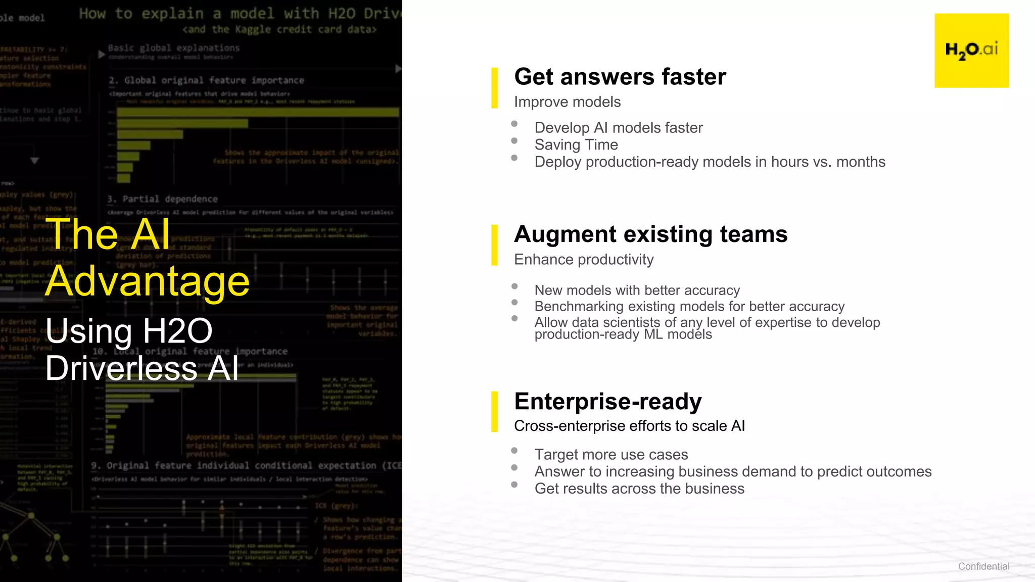 Confidential24
The AI
Advantage
Using H2O
Driverless AI
Talent
Enterprise-ready
Get answers faster
Augment existing teams
• Develop AI models faster
• Saving Time
• Deploy production-ready models in hours vs. months
• New models with better accuracy
• Benchmarking existing models for better accuracy
• Allow data scientists of any level of expertise to develop
production-ready ML models
• Target more use cases
• Answer to increasing business demand to predict outcomes
• Get results across the business
Cross-enterprise efforts to scale AI
Enhance productivity
Improve models
 