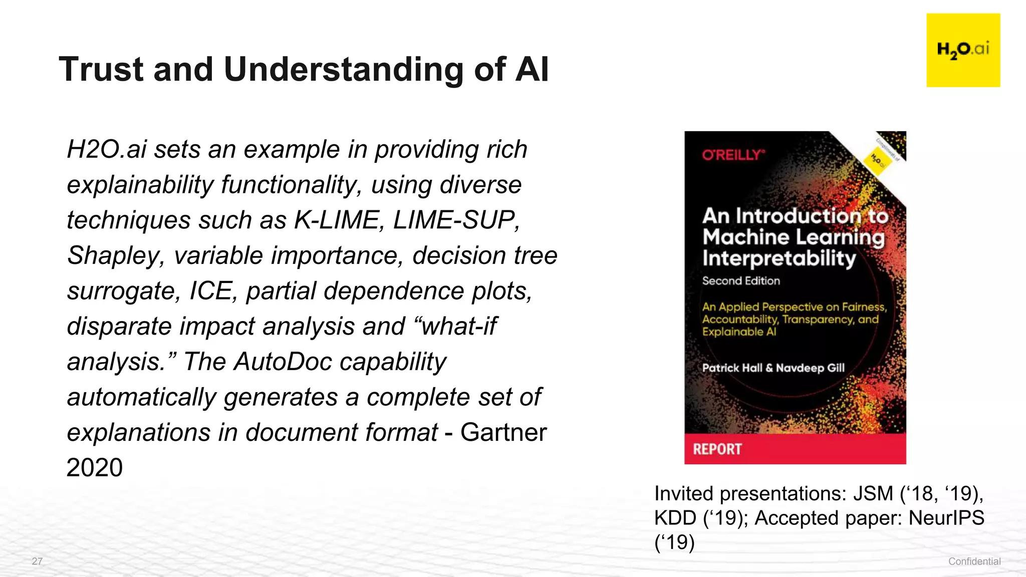 Confidential27
H2O.ai sets an example in providing rich
explainability functionality, using diverse
techniques such as K-LIME, LIME-SUP,
Shapley, variable importance, decision tree
surrogate, ICE, partial dependence plots,
disparate impact analysis and “what-if
analysis.” The AutoDoc capability
automatically generates a complete set of
explanations in document format - Gartner
2020
Trust and Understanding of AI
Invited presentations: JSM (‘18, ‘19),
KDD (‘19); Accepted paper: NeurIPS
(‘19)
 