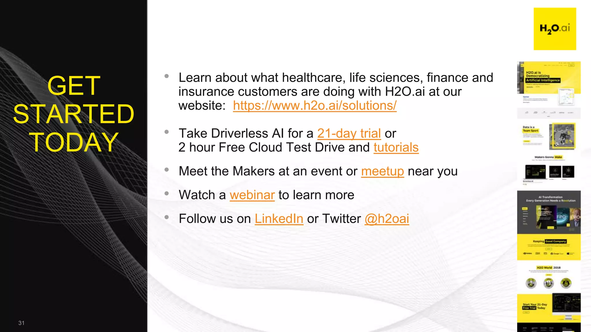 Confidential31
GET
STARTED
TODAY
• Learn about what healthcare, life sciences, finance and
insurance customers are doing with H2O.ai at our
website: https://www.h2o.ai/solutions/
• Take Driverless AI for a 21-day trial or
2 hour Free Cloud Test Drive and tutorials
• Meet the Makers at an event or meetup near you
• Watch a webinar to learn more
• Follow us on LinkedIn or Twitter @h2oai
 