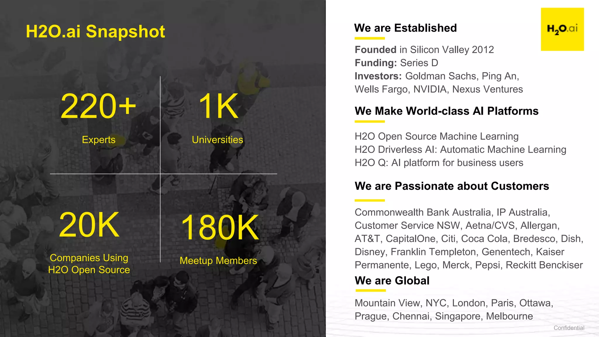 Confidential4
Founded in Silicon Valley 2012
Funding: Series D
Investors: Goldman Sachs, Ping An,
Wells Fargo, NVIDIA, Nexus Ventures
We are Established
We Make World-class AI Platforms
We are Global
H2O Open Source Machine Learning
H2O Driverless AI: Automatic Machine Learning
H2O Q: AI platform for business users
Mountain View, NYC, London, Paris, Ottawa,
Prague, Chennai, Singapore, Melbourne
220+ 1K
20K 180K
Universities
Companies Using
H2O Open Source
Meetup Members
Experts
H2O.ai Snapshot
We are Passionate about Customers
Commonwealth Bank Australia, IP Australia,
Customer Service NSW, Aetna/CVS, Allergan,
AT&T, CapitalOne, Citi, Coca Cola, Bredesco, Dish,
Disney, Franklin Templeton, Genentech, Kaiser
Permanente, Lego, Merck, Pepsi, Reckitt Benckiser
 