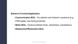 DEPT. OF PHYSIOLOGY, AIIMS PATNA 13
Based on Function/Application
• Communication BCIs : For patients with locked-in syndrome (e.g.,
P300 speller, eye-tracking hybrids).
• Motor BCIs : Control prosthetic limbs, wheelchairs, exoskeletons.
• Replacement/Restorative BCIs
 