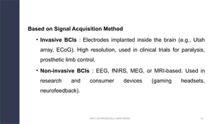 DEPT. OF PHYSIOLOGY, AIIMS PATNA 15
Based on Signal Acquisition Method
• Invasive BCIs : Electrodes implanted inside the brain (e.g., Utah
array, ECoG). High resolution, used in clinical trials for paralysis,
prosthetic limb control.
• Non-invasive BCIs : EEG, fNIRS, MEG, or MRI-based. Used in
research and consumer devices (gaming headsets,
neurofeedback).
 