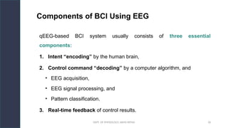 DEPT. OF PHYSIOLOGY, AIIMS PATNA 18
Components of BCI Using EEG
qEEG-based BCI system usually consists of three essential
components:
1. Intent “encoding” by the human brain,
2. Control command “decoding” by a computer algorithm, and
• EEG acquisition,
• EEG signal processing, and
• Pattern classification.
3. Real-time feedback of control results.
 