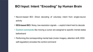 BCI Input: Intent “Encoding” by Human Brain
• Neuron-based BCI: Direct decoding of voluntary intent from single-neuron
activity
• EEG-based BCI: Noisy, low-resolution signals → explicit intent hard to decode
• Control commands like moving a cursor are assigned to specific mental states
beforehand
• Performing the corresponding mental task (motor imagery, attention shift, EEG
self-regulation) encodes the control command
 
