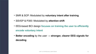 DEPT. OF PHYSIOLOGY, AIIMS PATNA 22
• SMR & SCP: Modulated by voluntary intent after training
• SSVEP & P300: Modulated by attention shift
• EEG-based BCI design focuses on training the user to efficiently
encode voluntary intent
• Better encoding by the user → stronger, clearer EEG signals for
decoding
 