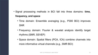 DEPT. OF PHYSIOLOGY, AIIMS PATNA 26
• Signal processing methods in BCI fall into three domains: time,
frequency, and space
• Time domain: Ensemble averaging (e.g., P300 BCI) improves
SNR
• Frequency domain: Fourier & wavelet analysis identify target
rhythms (SMR, SSVEP)
• Space domain: Spatial filters (PCA, ICA) combine channels into
more informative virtual channels (e.g., SMR BCI)
 