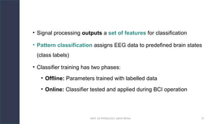 DEPT. OF PHYSIOLOGY, AIIMS PATNA 27
• Signal processing outputs a set of features for classification
• Pattern classification assigns EEG data to predefined brain states
(class labels)
• Classifier training has two phases:
• Offline: Parameters trained with labelled data
• Online: Classifier tested and applied during BCI operation
 