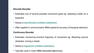 DEPT. OF PHYSIOLOGY, AIIMS PATNA 29
Discrete Decoder
• Estimates one of several possible movement goals eg. selecting a letter on a
keyboard
• Solves a classification problem (statistics)
• Often applied in communication BMIs (speed & accuracy of key/goal selection)
Continuous Decoder
• Estimates moment-by-moment trajectory of movement eg. Reaching around
obstacles, turning a wheel
• Solves a regression problem (statistics)
• Typically used in motor BMIs (accurate trajectories)
 