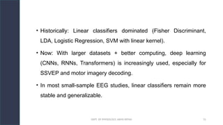 DEPT. OF PHYSIOLOGY, AIIMS PATNA 31
• Historically: Linear classifiers dominated (Fisher Discriminant,
LDA, Logistic Regression, SVM with linear kernel).
• Now: With larger datasets + better computing, deep learning
(CNNs, RNNs, Transformers) is increasingly used, especially for
SSVEP and motor imagery decoding.
• In most small-sample EEG studies, linear classifiers remain more
stable and generalizable.
 