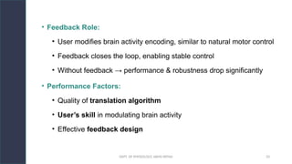 DEPT. OF PHYSIOLOGY, AIIMS PATNA 33
• Feedback Role:
• User modifies brain activity encoding, similar to natural motor control
• Feedback closes the loop, enabling stable control
• Without feedback → performance & robustness drop significantly
• Performance Factors:
• Quality of translation algorithm
• User’s skill in modulating brain activity
• Effective feedback design
 