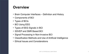 DEPT. OF PHYSIOLOGY, AIIMS PATNA 4
Overview
• Brain Computer Interfaces – Definition and History
• Components of BCI
• Types of BCIs
• BCI Using EEG
• Types of EEG Signals in BCI
• SSVEP and SMR Based BCI
• Signal Processing in Non-Invasive BCI
• Classification Methods and Use of Artificial Intelligence
• Ethical Issues and Considerations
 