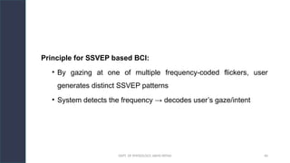 DEPT. OF PHYSIOLOGY, AIIMS PATNA 40
Principle for SSVEP based BCI:
• By gazing at one of multiple frequency-coded flickers, user
generates distinct SSVEP patterns
• System detects the frequency → decodes user’s gaze/intent
Hello.
 