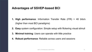 DEPT. OF PHYSIOLOGY, AIIMS PATNA 41
Advantages of SSVEP-based BCI
1. High performance: Information Transfer Rate (ITR) > 40 bits/s
(higher than most BCI paradigms)
2. Easy system configuration: Simple setup with flickering visual stimuli
3. Minimal training: Users can operate with little practice
4. Robust performance: Reliable across users and sessions
Hello.
 