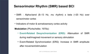 DEPT. OF PHYSIOLOGY, AIIMS PATNA 42
Sensorimotor Rhythm (SMR) based BCI
• SMR : Alpha-band (8–13 Hz, mu rhythm) ± beta (~20 Hz) over
sensorimotor cortex
• Indicators of motor & somatosensory cortex activity
Modulation (Pfurtscheller, 1970s):
• Event-Related Desynchronization (ERD): Attenuation of SMR
during real/imagined movement or sensory stimulation
• Event-Related Synchronization (ERS): Increase in SMR amplitude
after movement/stimulation
Hello.
 